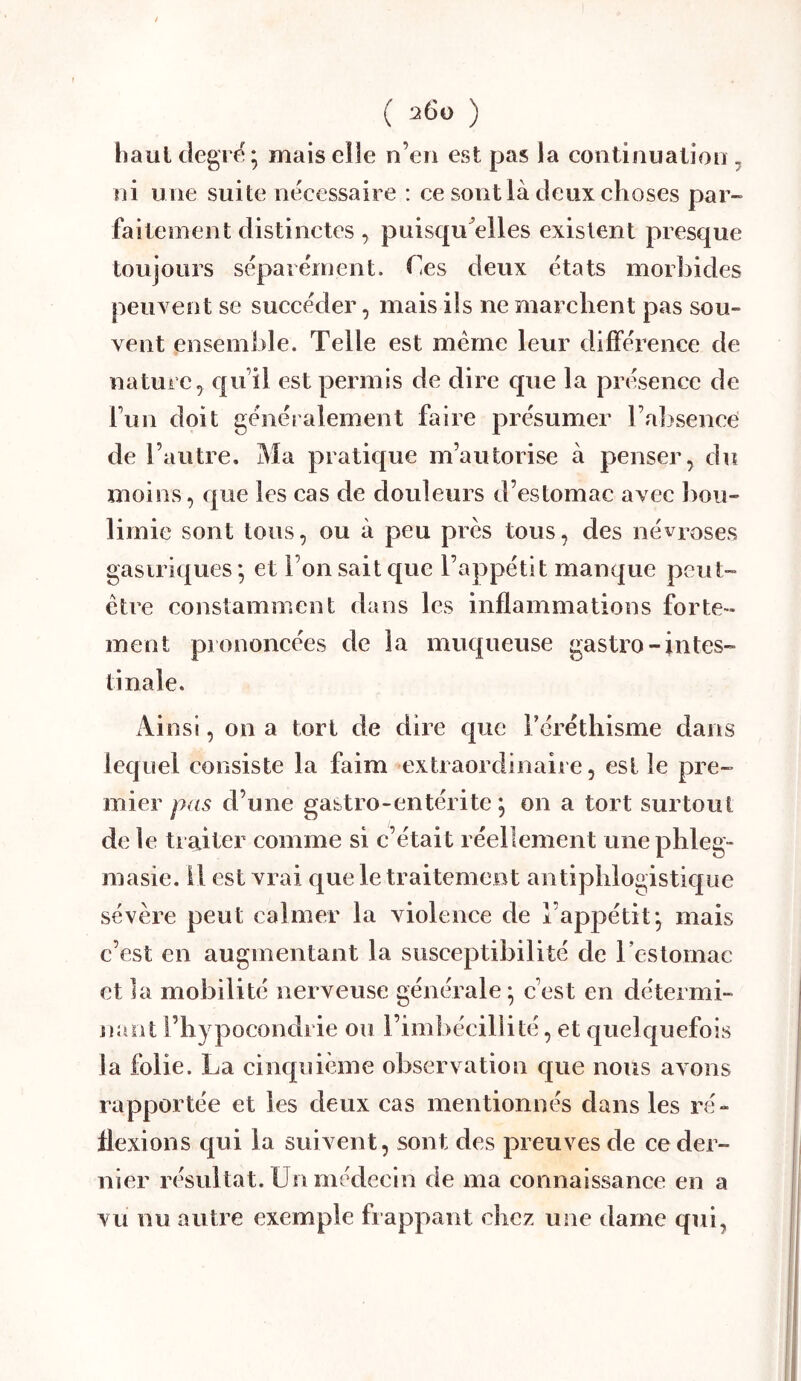 ( 26ü ) hauldegrf?; mais elle n’eii est pas la continuation , ni u ne suite nécessaire : ce sont là deux choses par- faitement distinctes , puisqu'elles existent presque toujours séparément. Ces deux états morbides peuvent se succéder, mais ils ne marchent pas sou- vent ensemble. Telle est meme leur différence de nature^ qu il est permis de dire que la présence de fun doit généralement faire présumer l’al^sencei de l’autre. Ma pratique m’autorise à penser, du moins, que les cas de douleurs d’estomac avec bou- limie sont tous, ou à peu près tous, des névroses gastriques; et l’on sait que l’appétit manque peut- être constamment dans les inflammations forte- ment prononcées de la muqueuse gastro-intes- tinale. Ainsi, on a tort de dire que Téréthisme dans lequel consiste la faim extraordinaire, est le pre- mier pas d’une gastro-entérite ; on a tort surtout de le traiter comme si c’était réellement unephleg- masie. il est vrai que le traitement antiphlogistique sévère peut calmer la violence de l’appétit; mais c’est en augmentant la susceptibilité de rcstomac et la mobilité nerveuse générale ; c’est en détermi- naot l’hypocondrie ou l’imbécillité, et quelquefois la folie. La cinquième observation que nous avons rapportée et les deux cas mentionnés dans les ré- flexions qui la suivent, sont des preuves de ce der- nier résultat. Un médecin de ma connaissance en a vu nu autre exemple frappant chez une dame qui,