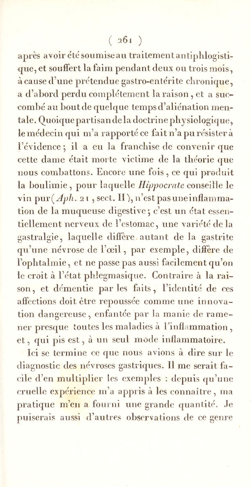 après avoir été soumise au traitement antiphlogisti- que, et souffert la faim pendant deux ou trois mois, à cause d’une prétendue gastro-entérite chronique, a d’abord perdu complètement la raison, et a suc- combé au bout de quelque temps d’aliénation men- tale. Quoique partisan de la doetrine physiologique, le médecin qui m’a rapporté ce fait n’a pu résister à l’évidence *, il a eu la franehise de convenir que cette dame était morte victime de la théorie que nous combattons. Encore une fois, ce qui produit la boulimie, pour laquelle Hippocrate conseille le vin pur(y^p/i. 21 , sect. Il), n’est pas une inflamma- tion de la muqueuse digestive* c’est un état essen- tiellement nerveux de l’estomac, une variété de la gastralgie, laquelle diffère autant de la gastrite qu’une névrose de l’œil, par exemple, diffère de l’ophtalmie, et ne passe pas aussi facilement qu’on le croit à l’état phlegmasique. Contraire à la rai- son, et démentie parles faits, l’identité de ces affections doit être repoussée comme une innova- tion dangereuse, enfantée par la manie de rame- ner presque toutes les maladies à Einflammation , et, qui pis est, à un seul mode inflammatoire. Ici se termine ce que nous avions à dire sur le diagnostic des névroses gastriques. Il me serait fa- cile d’en multiplier les exemples : depuis qu’une cruelle expérience m’a appris à les connaître, ma pratique m’en a fourni une grande quantité. Je puiserais aussi d’autres observations de ce genre