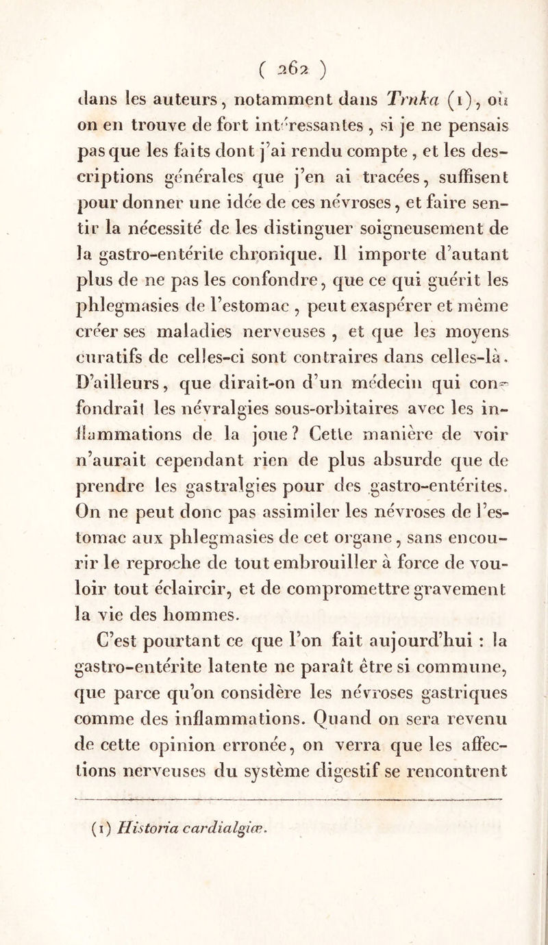 ( 202 ) dans ies auteurs, notamment dans Trnka (i), ou on en trouve de fort int Tessantes , si je ne pensais pas que les faits dont j’ai rendu compte , et les des- criptions generales que j’en ai tracées, suffisent pour donner une idc'e de ces névroses, et faire sen- tir la nécessite de les distinguer soigneusement de la gastro-entérite chronique. Il importe d’autant plus de ne pas les confondre, que ce qui guérit les phlegmasies de l’estomac , peut exaspérer et même créer ses maladies nerveuses , et que les moyens curatifs de celles-ci sont contraires dans eelles-là. D’ailleurs, que dirait-on d’un médecin qui con® fondrait les névralgies sous-orbitaires avec les in- llammations de la joue ? Cetie manière de voir n’aurait cependant rien de plus absurde que de prendre les gastralgies pour des gastro-entérites. On ne peut donc pas assimiler les névroses de l’es- tomac aux phlegmasies de cet organe, sans encou- rir le reproche de tout embrouiller à force de vou- loir tout éclaircir, et de compromettre gravement la vie des hommes. C’est pourtant ce que l’on fait aujourd’hui : la gastro-entérite latente ne paraît être si commune, que parce qu’on considère les névroses gastriques comme des inflammations. Quand on sera revenu de cette opinion erronée, on verra que les affec- tions nerveuses du système digestif se rencontrent (i) Historia cardialgiœ.