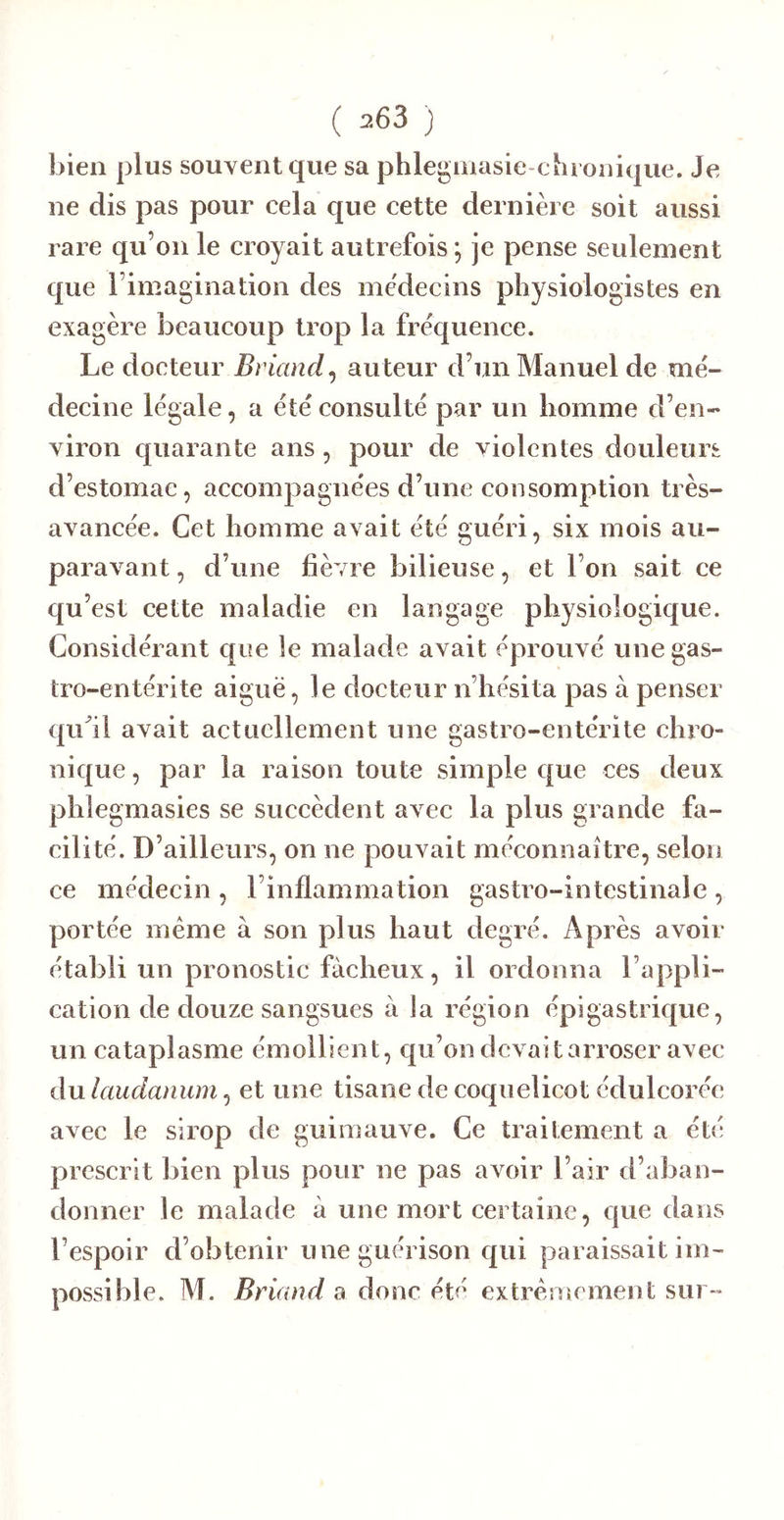 bien plus souvent que sa phleginasie-chronique. Je ne dis pas pour cela que cette dernière soit aussi rare qu’on le croyait autrefois *, je pense seulement que l’imagination des médecins pîiysiologistes en exagère beaucoup trop la fréquence. Le docteur Briand^ auteur d’un Manuel de mé- decine légale, a été consulté par un homme d’en- viron quarante ans, pour de violentes douleurs d’estomac, accompagnées d’une consomption très- avancée. Cet homme avait été guéri, six mois au- paravant , d’une fièvre bilieuse, et l’on sait ce qu’est cette maladie en langage physiologique. Considérant que le malade avait éprouvé une gas- tro-entérite aiguë, le docteur n’hésita pas à penser qiCil avait actuellement une gastro-entérite chro- nique, par la raison toute simple que ces deux phlegmasies se succèdent avec la plus grande fa- cilité. D’ailleurs, on ne pouvait méconnaître, selon ce médecin , l’inflammation gastro-intestinale , portée meme à son plus haut degré. Après avoir établi un pronostic fâcheux, il ordonna l’appli- cation de douze sangsues à la région épigastrique, un cataplasme émollient, qu’on devait arroser avec du laudanum, et une tisane de coquelicot édulcorée avec le sirop de guimauve. Ce traitement a été prescrit bien plus pour ne pas avoir l’air d’aban- donner le malade à une mort certaine, que dans l’espoir d’obtenir une guérison qui paraissait im- possible. M. Briand a donc été extrêmement sur-