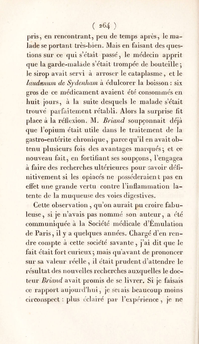 pris, en rencontrant, peu de temps après, le ma- lade se portant très-bien. Mais en faisant des ques- tions sur ce qui s’était passé, le médecin apprit que la garde-malade s’était trompée de bouteille ; le sirop avait servi à arroser le cataplasme, et le laudanum de Sydenham à édulcorer la boisson : six gros de ce médicament avaient été consommés en huit jours, à la suite desquels le malade s’était trouvé parfaitement rétabli. Alors la surprise fit place à la réflexion. M. Briand soupçonnait déjà que l’opium était utile dans le traitement de la gastro-entérite chronique, parce qu’il en avait ob- tenu plusieurs fois des avantages marqués*, et ce nouveau fait, en fortifiant ses soupçons, l’engagea à faire des recherches ultérieures pour savoir défi- nitivement si les opiacés ne posséderaient pas en effet une grande vertu contre l’inflammation la- tente de la muqueuse des voies digestives. Cette observation , qu’on aurait pu croire fabu- leuse , si je n’avais pas nommé son auteur, a été communiquée à la Société médicale d’Émulation de Paris, il y a quelques années. Chargé d’en ren- dre compte à cette société savante , j’ai dit que le fait était fort curieux^ mais qu'avant de prononcer sur sa valeur réelle , il était prudent d’attendre le résultat des nouvelles recherches auxquelles le doc- teur Briand avait promis de se livrer. Si je faisais ce rapport aujourd’hui, je seiais beaucoup moins circonspect : plus éclairé par l’expérience , je ne