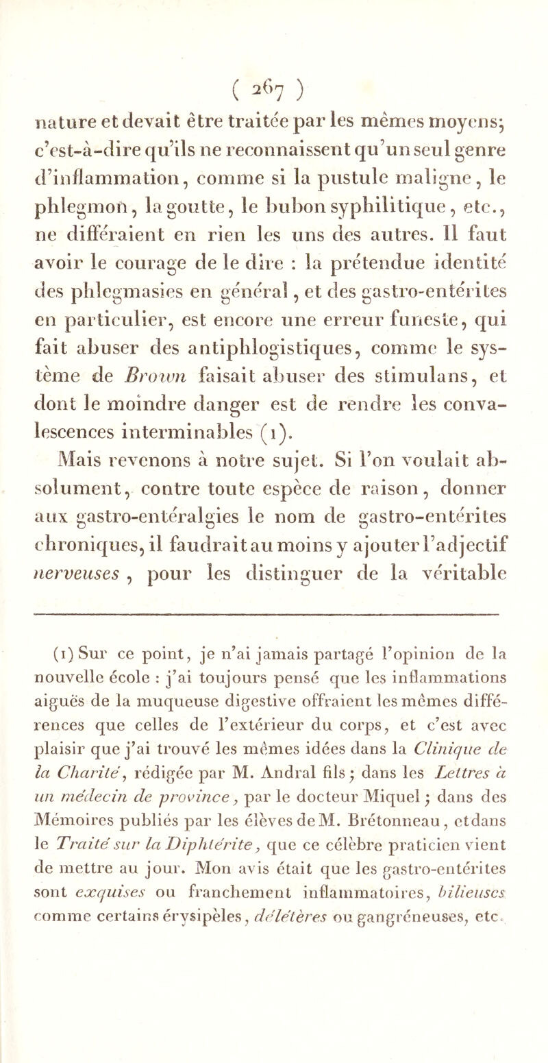 nature et devait être traitée par les mêmes moyens, c’est-à-dire qu’ils ne reconnaissent qu’un seul genre d’inflammation, comme si la pustule maligne, le phlegmon, la goutte, le Î3ubon syphilitique, etc., ne différaient en rien les uns des autres. Il faut avoir le courage de le dire : la prétendue identité des phlegmasies en général, et des gastro-entérites en particulier, est encore une erreur funeste, qui fait abuser des antiphlogistiques, comme le sys- tème de Broivn faisait abuser des stimulans, et dont le moindre danger est de rendre les conva- lescences interminables (1). Mais revenons à notre sujet. Si l’on voulait ab- solument, contre toute espèce de raison, donner aux gastro-entéralgies le nom de gastro-entérites chroniques, il faudrait au moins y ajouter l’adjectif nerveuses , pour les distinguer de la véritable (i) Sur ce point, je n’ai jamais partagé l’opinion de la nouvelle école : j’ai toujours pensé que les inflammations aiguës de la muqueuse digestive offraient les mêmes diffé- rences que celles de l’extérieur du corps, et c’est avec plaisir que j’ai trouvé les mêmes idées dans la Clinique de la Charité^ rédigée par M. Andral fils y dans les Lettres a un médecin de province, par le docteur Miquel ; dans des Mémoires publiés par les élèves de M. Bretonneau, etdans le Traité sur la Diphtérite, que ce célèbre praticien vient de mettre au jour. Mon avis était que les gastro-entérites sont exquises ou franchement inflammatoires, bilieuses comme certains érysipèles, délétères ou gangréneuses, etc.