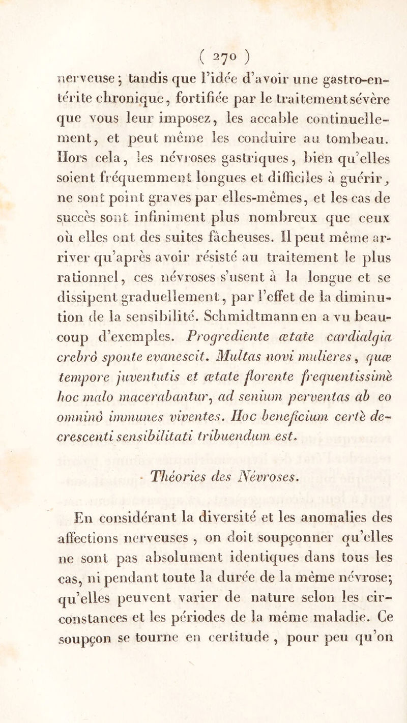 nerveuse, taudis que l’idée d’avoir une gastro-en- térite chronique, fortifiée par le traitement sévère que vous leur imposez, les accable continuelle- ment, et peut même les coneluire au tombeau. Hors cela, les névroses gastriques, bien qu’elles soient fréquemment longues et difficiles a guérir^ ne sont point graves par elles-mêmes, et les cas de succès sont infiniment plus nombreux que ceux oii elles ont des suites fâcheuses. Il peut même ar- river qu’après avoir résisté au traitement le plus rationnel, ces névroses s’usent à la longue et se dissipent graduellement, par l’elfet de la diminu- tion de la sensibilité. Schmidtmann en a vu beau- coup d’exemples. Progrediente œtate cardialgia crehrô sponte evanescit, Multas novi mulieres, guœ tempore juventutis et œtate florente frequentissime hoc malo macerabantur^ ad senium perventas ah eo omninô immunes viventes. Hoc henep.cium certe de- crescenti sensibilitati trihuendiim est. • Théories des Névroses. En considérant la diversité et les anomalies des affections nerveuses , on doit soupçonner qu’elles ne sont pas absolument identiques dans tous les cas, ni pendant toute la durée de la même névrose; qu’elles peuvent varier de nature selon les cir- constances et les périodes de la même maladie. Ce soupçon se tourne en certitude , pour peu qu’on