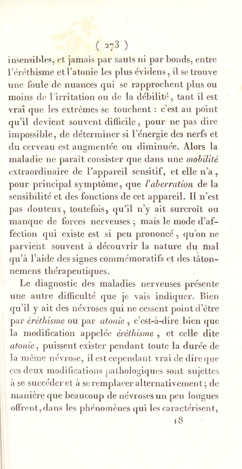 ( =73 ) insensibles, et jamais par sauts ni par bonds, entre bére'tliisme et l’atonie les plus é\ idens, il se trouve une foule de nuances qui se rapprochent plus ou moins de l'irritation ou de la débilité, tant il est vrai que les extrêmes se touchent : c’est au point qu’il devient souvent difficile, pour ne pas dire impossible, de déterminer si l’énergie des nerfs et du cerveau est augmentée ou diminuée. Alors la maladie ne paraît consister que dans une mobilité extraordinaire de Tappareil sensitif, et elle n'^a, pour principal symptôme, que Vaberration de la sensibilité et des fonctions de cet appareil. Il n’est pas douteux, toutefois, quhl n’y ait surcroît ou manque de forces nerveuses -, mais le mode d’af- fection qui existe est si peu prononcé , qu’on ne parvient souvent à découvrir la nature du mal qu’à l’aide des signes commémoratifs et des tàton- nemens thérapeutiques. Le diagnostic des maladies nerreuses présente une autre difficulté que je vais indiquer. Bien qu’il y ait des névroses qui ne cessent point d’être par éréthisme ou par atonie , c’est-à-dire bien que la modification appelée éréthisme , et celle dite atonie^ puissent exister pendant toute la durée de la même névrose, il est cependant vrai de dire que ces deux modifications pathologiques sont sujettes à se succéder et à se remplacer alternativement ; de manière que beaucoup de névroses un peu longues offrent, dans les phénomènes qui les caractérisent, i8