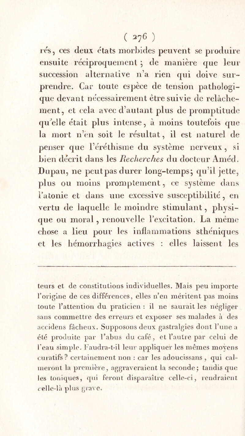rés, ces deux états morbides peuvent se produire ensuite réeiproquement ; de manière que leur succession alternative n’a rien qui doive sur- prendre. Car toute espèee de tension pathologi- que devant nécessairement être suivie de relâche- ment, et cela avec d’autant plus de promptitude qu^elle était plus intense, â moins toutefois que la mort n’èn soit le résultat, il est naturel de penser que l’éréthisme du système nerveux , si bien décrit dans les Recherches du docteur Améd. Dupaii, ne peut pas durer long-temps; qu’il jette, plus ou moins promptement, ce système dans Fatonie et dans une excessive susceptibilité, en vertu de laquelle le moindre stimulant, physi- que ou moral , renouvelle Texcitation. La même chose a lieu pour les inflammations sthéniques et les hémorrhagies actives : elles laissent les leurs et de constitutions individuelles. Mais peu importe l’origine de ces différences, elles n’en méritent pas moins toute l’attention du praticien : il ne saurait les négliger sans commettre des erreurs et exposer ses malades à des accidens fâcheux. Supposons deux gastralgies dont l’une a été produite par l’abus du café, et l’autre par celui de l’eau simple. Faudra-t-il leur appliquer les mêmes moyens curatifs? certainement non : car les adoucissans , qui cal- meront la première, aggraveraient la seconde j tandis que les toniques, qui feront disparaître celle-ci, rendraient celle-là plus grave.