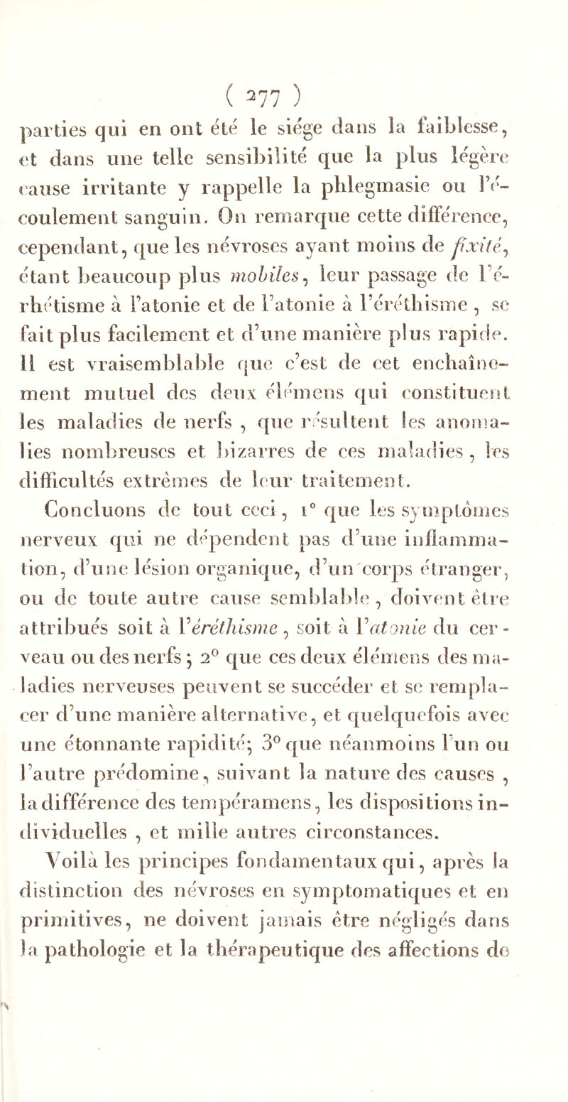 parties qui en ont été le siège dans la faiblesse, et dans une telle sensibilité que la plus légère cause irritante y rappelle la phlegmasie ou l’é- coulement sanguin. On remarque cette différence, cependant, que les névroses ayant moins de fixité^ étant beaucoup plus mobiles^ leur passage de l’c- rbétisme à Fatonie et de l’atonie à réréthisme , se fait plus facilement et d’une manière plus rapide. Il est vraisemblable que c’est de cet enchaîne- ment mutuel des deux élémens qui constituent les maladies de nerfs , que rpsultent les anoma- lies nombreuses et bizarres de ces maladies , les difficultés extrêmes de leur traitement. Concluons de tout ceci, que les syniptomes nerveux qui ne dépendent pas d’une inflamma- tion, d’une lésion organique, d’un'corps étranger, ou de toute autre cause semblable , doivent être attribués soit à Véréthisme^ soit à Vatonie du cer- veau ou des nerfs; 2^ que ces deux élémens des ma- ladies nerveuses peuvent se succéder et se rempla- cer d’une manière alternative, et quelquefois avec une étonnante rapidité; 3^ que néanmoins l’un ou l’autre prédomine, suivant la nature des causes , la différence des tempéramens, les dispositions in- tlividuelles , et mille autres circonstances. Voilà les principes fondamentaux qui, après la distinction des névroses en symptomatiques et en primitives, ne doivent jamais être négligés dans la pathologie et la thérapeutique des affections de