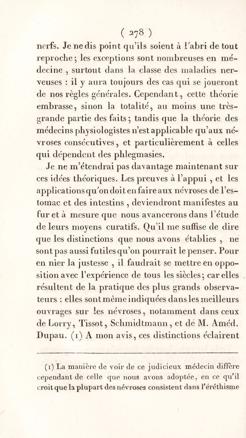 nerfs. Je ne dis point qu’ils soient à Tabri de tout reproche ; les exceptions sont nombreuses en mé- decine , surtout dans la classe des maladies ner- veuses : il y aura toujours des cas qui se joueront de nos règles générales. Cependant, cette théorie embrasse, sinon la totalité, au moins une très- grande partie des faits *, tandis que la théorie des médecins physiologistes n’est applicable qu’aux né- vroses consécutives, et particulièrement à celles qui dépendent des phlegmasies. Je ne m’étendrai pas davantage maintenant sur ces idées théoriques. Les preuves à l’appui , et les applieations qu^on doit en faire aux névroses de l’es- tomac et des intestins , deviendront manifestes au furet à mesure que nous avancerons dans l’étude de leurs moyens curatifs. Qu’il me suffise de dire que les distinctions que nous avons établies , ne sont pas aussi futiles qu’on pourrait le penser. Pour en nier la justesse , il faudrait se mettre en oppo- sition avec l’expérience de tous les siècles-, car elles , résultent de la pratique des plus grands observa- teurs : elles sont meme indiquées dans les meilleurs ouvrages sur les névroses, notamment dans ceux de Lorry, Tissot, Schmidtmann, et dé M. Améd. Dupau. (i) A mon avis, ces distinctions éclairent (i) La manière de voir de ce judicieux médecin diffère cependant de celle que nous avons adoptée, en ce qu’il croit que la plupart des névroses consistent dans l’érétliisme