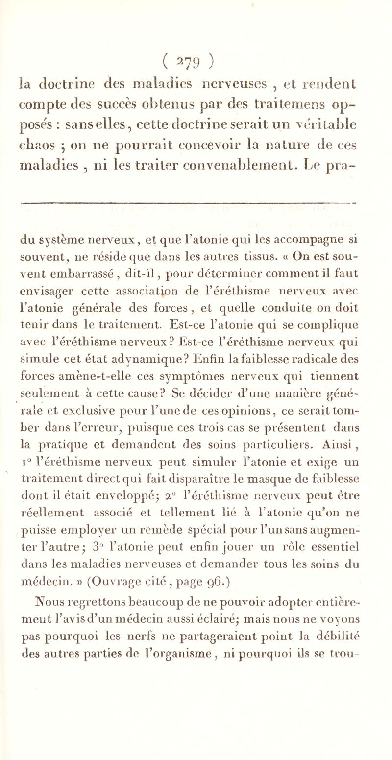 la doctrine des maladies nerveuses , et rendent compte des succès obtenus par des traitemens op- poses : sans elles, cette doctrine serait un véritable chaos ; on ne pourrait concevoir la nature de ces maladies , ni les traiter convenal)lement. Le pra- du système nerveux, et que Tatonie qui les accompagne si souvent, ne réside que dans les autres tissus. « On est sou- vent embarrassé , dit-il, pour déterminer comment il faut envisager cette association de rérétliisme nerveux avec l’atonie générale des forces, et quelle conduite on doit tenir dans le traitement. Est-ce l’atonie qui se complique avec l’éréthisme nerveux? Est-ce l’éréthisme nerveux qui simule cet état adynamique? Enfin la faiblesse radicale des forces amène-t-elle ces symptômes nerveux qui tiennent seulement à cette cause? Se décider d’une manière géné- rale et exclusive pour l’une de ces opinions, ce serait tom- ber dans l’erreur, puisque ces trois cas se pi'ésentent dans la pratique et demandent des soins particuliers. Ainsi , 1° l’éréthisme nerveux peut simuler l’atonie et exige un traitement direct qui fait disparaître le masque de faiblesse dont il était enveloppé^ 2° l’éréthisme nerveux peut être réellement associé et tellement lié à l’atonie qu’on ne puisse employer un remède spécial pour l’un sans augmen- ter l’autre; 3° l’atonie peut enfin jouer un rôle essentiel dans les maladies nerveuses et demander tous les soins du médecin. » (Ouvrage cité, page 96.) Nous regrettons beaucoup de ne pouvoir adopter entière- ment l’avis d’un médecin aussi éclairé; mais nous ne voyons pas pourquoi les nerfs ne partageraient point la débilité des autres parties de l’organisme, ni pourquoi ils se trou-