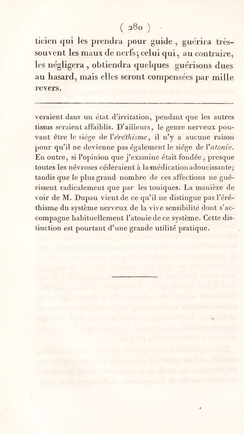 ticien qui les prendra pour guide , guérira très- souvent les maux de nerfs, celui qui, au contraire, les négligera , obtiendra quelques guérisons dues au hasard, mais elles seront compensées par mille revers. veraient dans un état d’irritation, pendant que les autres tissus seraient affaiblis. D’ailleurs, le genre nerveux pou- vant être le siège de Y éréthisme, il n’y a aucune raison pour qu’il ne devienne pas également le siège de Vatonie. En outre, si l’opini-on que j’examine était fondée, presque toutes les névroses céderaient à lamédicationadoucissante; tandis que le plus grand nombre de ces affections ne gué- rissent radicalement que par les toniques. La manière de voir de M. Dupau vient de ce qu’il ne distingue pas l’éré- thisme du système nerveux de la vive sensibilité dont s’ac- compagne habituellement l’atonie de ce système. Cette dis- tinction est pourtant d’une grande utilité pratique.