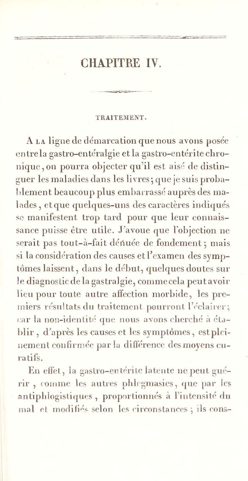 CHAPITRE IV. TRAITEMENT. A LA ligne de démarcation que nous avons posée entrela gastro-entéralgie et la gastro-entérite chro- nique, on pourra objecter qu’il est aisé de distin- guer les maladies dans les livres ; que je suis proha- ])lement beaucoup plus embarrassé auprès des ma- lades, et que quelques-uns des caractères indiqués se manifestent trop tard pour que leur connais- sance puisse être utile. J^avoue que l’objection ne serait pas tout-à-fait déiluée de fondement*, mais si la considération des causes et bexamen des symp- tômes laissent, dans le début, quelques doutes sur ]e diagnostic de la gastralgie, commecela peut avoir lieu pour toute autre affection morbide, les pre- miers résultats du traitement pourront l’éclaii er; car la non-identité que nous avons cherché à éta- blir , diaprés les causes et les symptômes, est plei- nement confirmée parla dilférencc des moyens cu- ratifs. En elfet, la gastro-en térite latente ne peut gué- rir , comme les autres phhgmasies, que par les antiphlogistiques , proportionnés à l’intensité du mal et tnodifi'^s selon les circonstances , ils cons-
