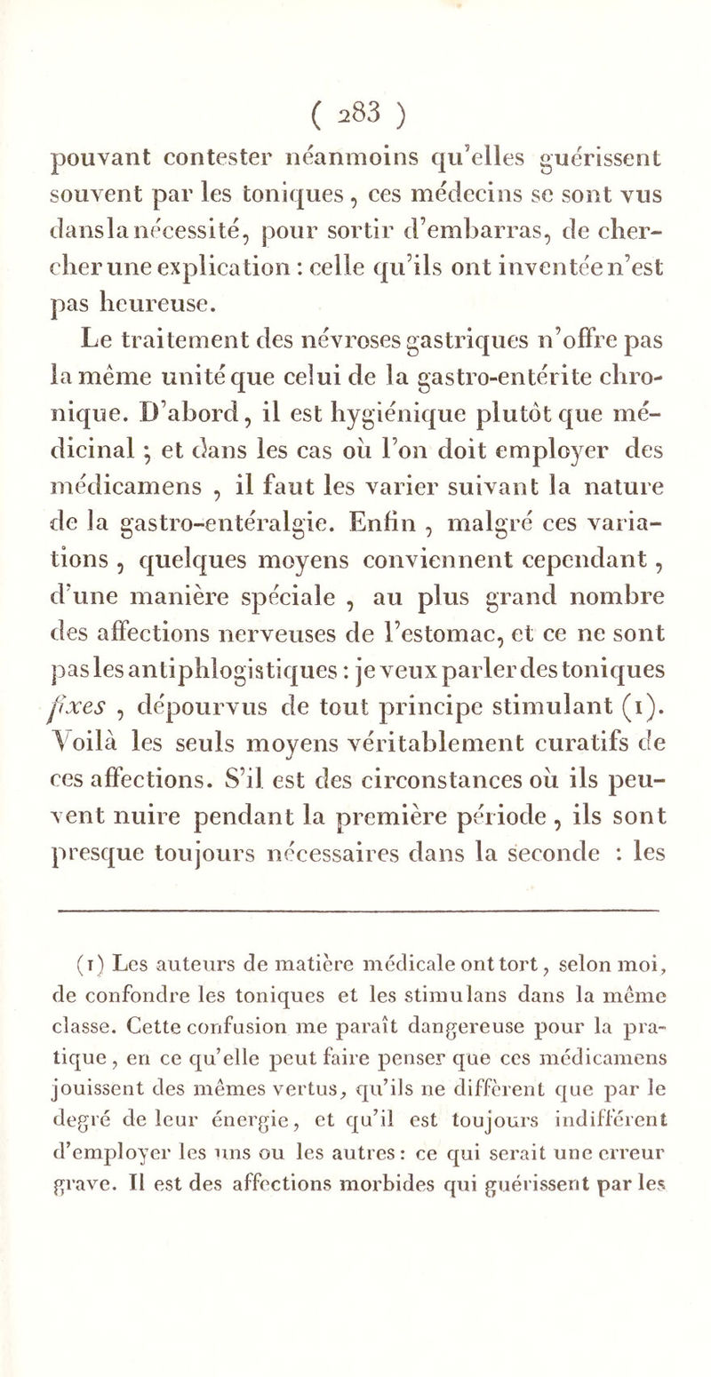 ( ) pouvant contester néanmoins qu’elles guérissent souvent par les toniques , ces médecins se sont vus danslanécessité, pour sortir d’embarras, de cher- cher une explication : celle qu’ils ont inventée n’est pas heureuse. Le traitement des névroses gastriques n’olFre pas la meme unité que celui de la gastro-entérite chro- nique. D’abord, il est hygiénique plutôt que mé- dicinal -, et dans les cas ou l’on doit employer des médicamens , il faut les varier suivant la nature de la gastro-entéralgie. Enfin , malgré ces varia- tions , quelques moyens conviennent cependant, d’une manière spéciale , au plus grand nombre des affections nerveuses de l’estomac, et ce ne sont pas les antiphlogistiques : je veux parler des toniques pxes , dépourvus de tout principe stimulant (i). Voilà les seuls moyens véritablement curatifs de ces affections. S’il est des circonstances oii ils peu- vent nuire pendant la première période , ils sont presque toujours nécessaires dans la seconde : les (t) Les auteurs de matière médicale ont tort, selon moi, de confondre les toniques et les stimulans dans la même classe. Cette confusion me paraît dangereuse pour la pra- tique, en ce cj[u’elle peut faire penser que ces médicamens jouissent des mêmes vertus^ qu’ils ne different c]ue par le degré de leur énergie, et cju’il est toujours indifférent d’employer les uns ou les autres: ce qui serait une erreur grave. Il est des affections morbides qui guérissent par les