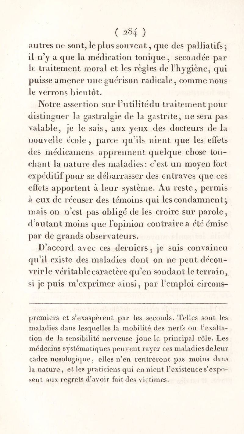 autres ne sont, le plus souYent, que des palliatifs *, il n’y a que la médication tonique , secondée par le traitement moral et les règles de l’hygiène, qui puisse amener une guérison radicale, comme nous le verrons bientôt. Notre assertion sur Futilité du traitement pour distinguer la gastralgie de la gastrite, ne sera pas valable, je le sais, aux yeux des docteurs de la nouvelle école , parce qu’ils nient que les effets des médicamens apprennent quelque chose tou- chant la nature des maladies: c’est un moyen fort expéditif pour se débarrasser des entraves que ces effets apportent à leur système. Au reste, permis à eux de récuser des témoins qui les condamnent \ mais on n’est pas obligé de les croire sur parole, d’autant moins que Fopinion contraire a été émise par de grands observateurs. D’accord avec ces derniers, je suis convaincu qu’il existe des maladies dont on ne peut décou- vrir le véritable caractère qu’en sondant le terrain^ si je puis m’exprimer ainsi, par l’emploi circons- preraiers et s’exaspèrent par les seconds. Telles sont les maladies dans lesquelles la mobilité des nerfs ou l’exalta- tion de la sensibilité nerveuse joue le principal rôle. Les médecins systématiques peuvent rayer ces maladies de leur cadre nosologique, elles n’en rentreront pas moins dans la nature, et les praticiens qui en nient l’existence s’expo» sent aux regrets d’avoir fait des victimes.