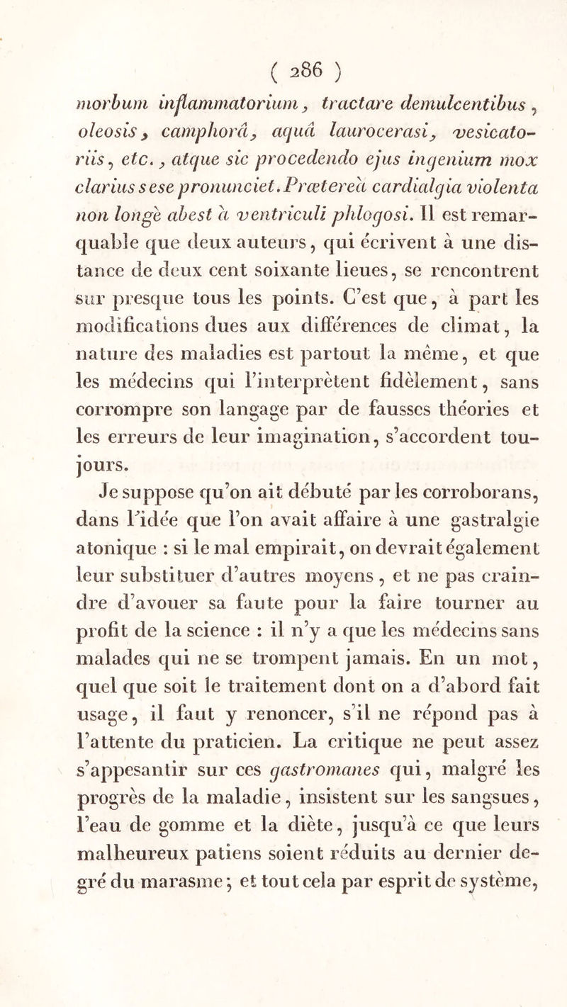 inorbum inflammatorium, tractare demulcentibus ^ oleosis ^ camphorây acjuâ laurocemsi^ vesicato- riisj etc. y atque sic procedendo ejiis ingenium mox clariussese proriunciet.Prœterea cardialgia violenta non longe ahest a ventriculi phlogosi. 11 est remar- quable que (leux auteurs 5 qui (écrivent à une dis- tance de deux cent soixante lieues, se rencontrent sur presque tous les points. C’est que, à part les modifications dues aux dilFérences de elimat, la nature des maladies est partout la meme, et que les im^decins qui l’intei prêtent fidèlement, sans corrompre son langage par de fausses théories et les erreurs de leur imagination, s’accordent tou- jours. Je suppose qu’on ait débuté par les corroborans, dans bidée que l’on avait affaire à une gastralgie atonique : si le mal empirait, on devrait également leur substituer d’autres moyens , et ne pas crain- dre d’avouer sa faute pour la faire tourner au profit de la science : il n’y a que les médecins sans malades qui ne se trompent jamais. En un mot, quel que soit le traitement dont on a d’abord fait usage, il faut y renoncer, s’il ne répond pas à l’attente du pratieien. La critique ne peut assez s’appesantir sur ces gastromanes qui, malgré les progrès de la maladie, insistent sur les sangsues, l’eau de gomme et la diète, jusqu’à ce que leurs malheureux patiens soient réduits au dernier de- gré du marasme *, et tout cela par esprit de système.