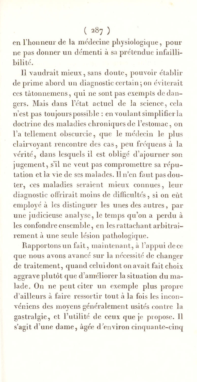 en l’hoimeur de la médecine physiologique, pour ne pas donner un démenti à sa prétendue infailli- bilité. Il vaudrait mieux, sans doute, pouvoir établir de prime abord un diagnostic certain^on éviterait ces tâtonnemens, qui ne sont pas exempts de dan- gers. Mais dans l’état actuel de la seience, cela n’est pas toujours possible : en voulant simplifiei la doetrine des maladies ehroniefues de l’estomae, on l’a tellement obscurcie, e|ue le médeein le plus clairvoyant rencontre des eas, peu fréejuens à la vérité, dans lesquels il est obligé d’ajourner son jugement, s’il ne veut pas eompromettre sa répu- tation et la vie de ses malades. Il n’en faut pas dou- ter, ces maladies seraient mieux connues, leur diagnostic offrirait moins de difficultés, si on eut employé à les distinguer les unes des autres, par une judicieuse analyse, le temps qu’on a perdu à les confondre ensemble, en les rattachant arbitrai- rement à une seule lésion pathologîC|ue. Rapportons un fait, maintenant, à l’appui de ce que nous avons avancé sur la nécessité de changer de traitement, quand celui dont on avait fait choix aggrave plutôt c|ue d’améliorer la situation du ma- lade. On ne peut citer un exemple plus propre d’ailleurs à faire ressortir tout à la fois les incon- véniens des moyens généralement usités contre la gastralgie, et l’utilité de ceux que je propose. Il s’agit d’une dame, âgée d^environ cinquante-cinq