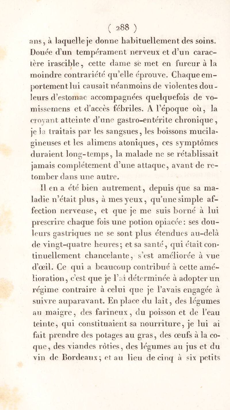 ans, à laquelle je donne habituellement des soins. Douée d’un tempérament nerveux et d’un carac- tère irascible, cette dame sè met en fureur à la moindre contrariété qu’elle éprouve. Chaque em- portement lui causait néanmoins de violentes dou- leurs d’estomac accompagnées quelquefois de vo- missernens et d’accès fébriles. A l’époque oii, la croyant atteinte d’une gastro-entérite chronique, je la traitais par les sangsues, les boissons mucila- gineuses et les alimens atoniques, ces symptômes duraient long-temps, la malade ne se rétablissait jamais complètement d’une attaque, avant de re- tomber dans une autre. îl en a été bien autrement, depuis que sa ma- ladie n’était plus, à mes yeux, qu’une simple af- fection nerveuse, et que je me suis borné à lui prescrire chaque fois une potion opiacée : ses dou- leurs gastriques ne se sont plus étendues au-delà de vingt-quatre heures; et sa santé, qui était con- tinuellement chancelante, s’est améliorée à vue d’œil. Ce qui a beaucoup contribué à cette amé- lioration, c’est que je l’ai déterminée à adopter un régime contraire à celui que je l’avais engagée à suivre auparavant. En place du lait, des légumes au maigre, des farineux, du poisson et de l’eau teinte, qui constituaient sa nourriture, je lui ai fait prendre des potages au gras, des œufs à la co- que, des viandes rôties, des légumes au jus et du vin de Bordeaux; et au Heu de cinq à six petits