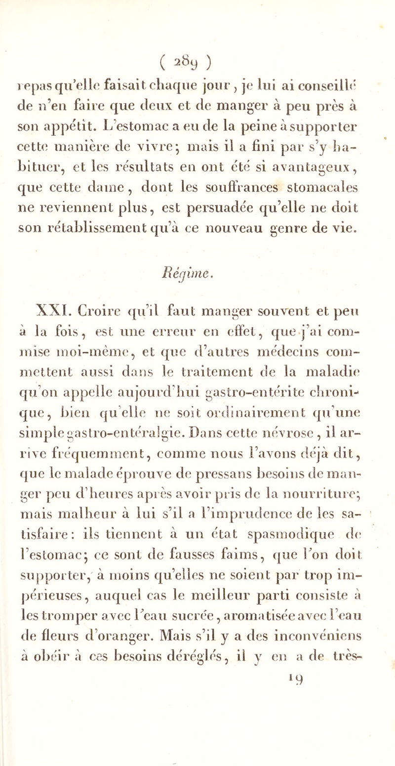 ( 28y ) repas qu’elle faisait chaque jour, je lui ai coiiseilh' de n’eu faire que deux et de manger à peu près à son appétit. L’estomac a eu de la peine à supporter cette manière de vivre* mais il a fini par s’y ha- bituer, et les résultats en ont été si avantageux, que cette dame, dont les souffranees stomacales ne reviennent plus, est persuadée qu’elle ne doit son rétablissement qu’à ce nouveau genre de vie. Régime. XXL Croire qu’il faut manger souvent et peu à la fois, est une erreur en effet, que j’ai com- mise moi-même, et que d’autres médecins com- mettent aussi dans le traitement de la maladie qu’on appelle aujourd’hui gastro-entérite chroni- que, bien qu elle ne soit ordinairement qu'une simple gastro-entéralgie. Dans cette névrose , il ar- rive fréquemment, comme nous l’avons déjà dit, que le malade éprouve de pressons besoins de man- ger peu d’heures après avoir pris de la nourriture', mais malheur à lui s’il a l’imprudence de les sa- tisfaire: ils tiennent à un état spasmodique d(* l’estomacj ce sont de fausses faims, que Lon doit supporter, à moins qu’elles ne soient par trop im- périeuses , auquel cas le meilleur parti consiste à les tromper avec 1 eau sucrée, aromatisée avec l’eau de fleurs d’oranger. Mais s’il y a des inconvéniens à obéir à ces besoins déréglés, il y en a de très- 19