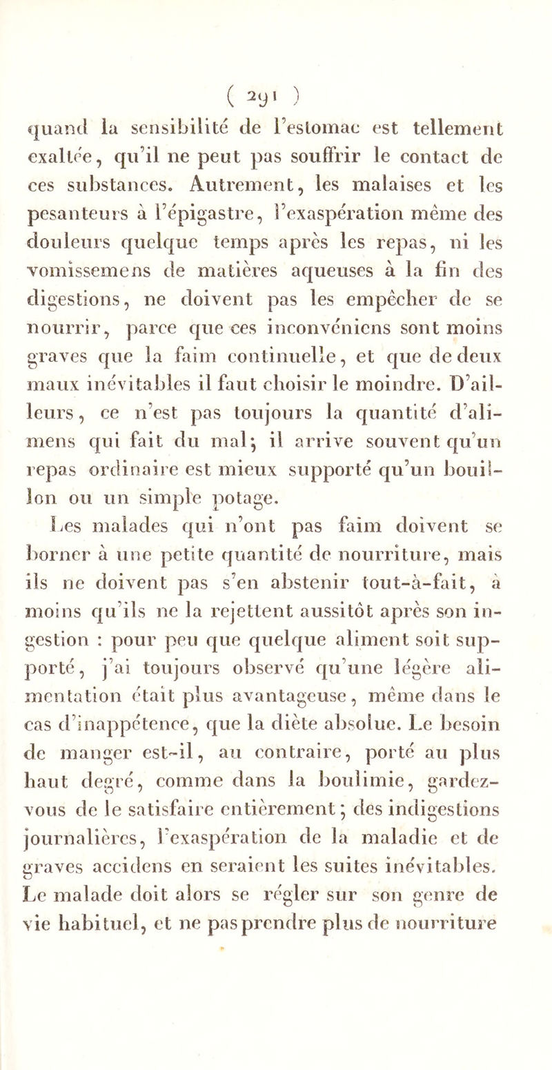 quand ia sensibilité de l’estomae est tellement exaltée, qu’il ne peut pas souffrir le eontaet de ces substances. Autrement, les malaises et les pesanteurs à l’épigastre, l’exaspération meme des douleurs quelque temps après les repas, ni les vomissemens de matières aqueuses à la fin des di gestions, ne doivent pas les empêcher de se nourrir, parce que ces ineonvénicns sont moins graves que la faim continuelle, et que de deux maux inévitables il faut choisir le moindre. D’ail- leurs , ce n’est pas toujours la quantité d’ali- mens qui fait du mal*, il arrive souvent qu’un repas ordinaire est mieux supporté qu’un bouil- lon ou un simple potage. Les malades qui n’ont pas faim doivent se liorner à une petite quantité de nourriture, mais ils ne doivent pas s’en abstenir tout-à-fait, à moins qu’ils ne la rejettent aussitôt après son in- gestion : pour peu que quelque aliment soit sup- porté, j’ai toujours observé qu’une légère ali- mentation était plus avantageuse, même dans le cas d’inappétence, que la diète absolue. Le besoin de manger est-il, au contraire, porté au plus haut degré, comme dans la boulimie, gardez- vous de le satisfaire entièrement; des indigestions journalières, l’exaspération de la maladie et de graves accidens en seraient les suites inévitables. Le malade doit alors se régler sur son genre de vie habituel, et ne pas prendre plus de nourriture