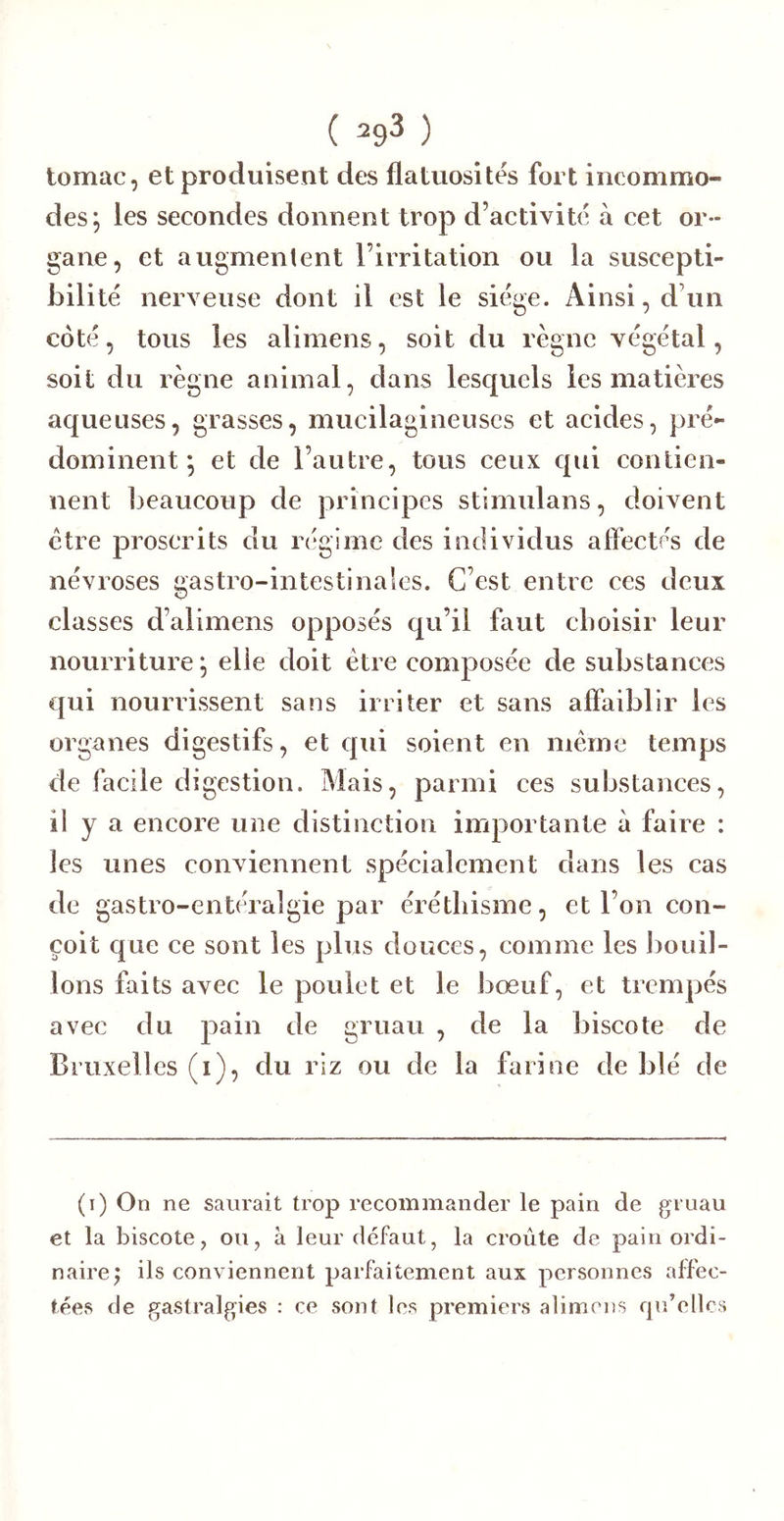 tomac, et produisent des flatuosités fort incommo- des; les secondes donnent trop d’activité à cet or- gane, et augmentent l’irritation ou la suscepti- bilité nerveuse dont il est le siège. Ainsi, d’un coté, tous les alimens, soit du règne végétal, soit du règne animai, dans lesquels les matières aqueuses, grasses, mucilagineuscs et acides, pré- dominent; et de l’autre, tous ceux qui contien- nent beaucoup de principes stimulans, doivent être proscrits du régime des individus affectés de névroses gastro-intestinales. C’est entre ces deux classes d’alimens opposés qu’il faut choisir leur nourriture; elle doit être composée de substances qui nourrissent sans irriter et sans affaiblir les organes digestifs, et qui soient en même temps de facile digestion. Mais, parmi ces substances, il y a encore une distinction importante à faire : les unes conviennent spécialement dans les cas de gastro-entéralgie par éréthisme, et l’on con- çoit que ce sont les plus douces, comme les bouil- lons faits avec le poulet et le bœuf, et trempés avec du pain de gruau , de la biscote de Bruxelles (i), du riz ou de la farine de blé de (i) On ne saurait trop recommander le pain de gruau et la biscote, ou, à leur defaut, la croûte de pain ordi- naire; ils conviennent parfaitement aux personnes affec- tées de gastralgies : ce sont les premiers alimens f|u’ellcs