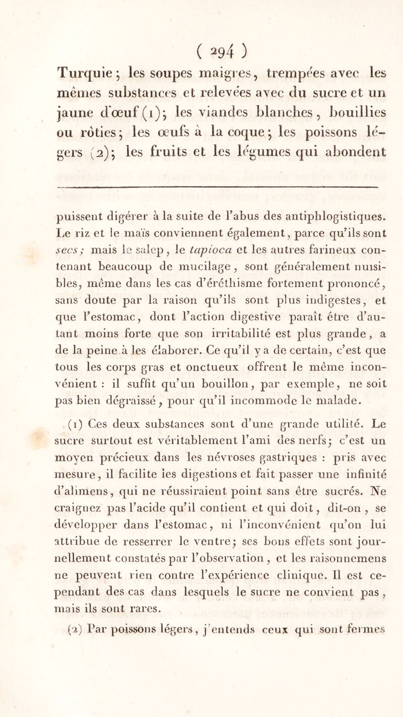 Turquie, les soupes maigres, trempees avec les memes substances et relevees avec du sucre et un jaune d’œuf(i); les viandes blanches, bouillies ou rôties ; les œufs à la coque ; les poissons lé- gers (2); les fruits et les légumes qui abondent puissent digérer à la suite de Fabus des antiphlogistiques. Le riz et ie maïs conviennent également, parce quhlssont secs ; mais le salep, le tapioca et les autres farineux con- tenant beaucoup de mucilage , sont généralement nuisi- bles, même dans les cas d’éréthisme fortement prononcé, sans doute par la raison qu’ils sont plus indigestes, et que l’estomac, dont l’action digestive paraît être d’au- tant moins forte que son irritabilité est plus gi’ande, a de la peine à les élaborer. Ce qu’il y a de certain, c’est que tous les corps gras et onctueux offrent le même incon- vénient ; il suffît qu’un bouillon, par exemple, ne soit pas bien dégraissé, pour qu’il incommode le malade. (i) Ces deux substances sont d’une grande utilité. Le sucre surtout est véritablement l’ami des nerfs; c’est un moyen précieux dans les névroses gastriques : pris avec mesure, il facilite les digestions et fait passer une infînité d’alimens, qui ne réussiraient point sans être sucrés. Ne craignez pas l’acide qu’il contient et qui doit, dit-on , se développer dans l’estomac, ni l’inconvénient qu’on lui attribue de resserrer le ventre; ses bons effets sont jour- nellement constatés par l’observation , et les raisonnemens ne peuvent rien contre l’expérience clinique. Il est ce- pendant des cas dans lesquels le sucre ne convient pas , mais ils sont rares. (‘2) Par poissons légers, j’entends ceux qui sont fermes