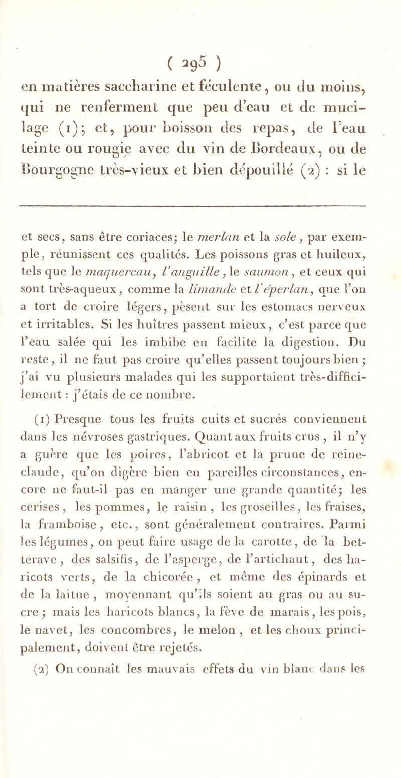 en matières saccharine et féculente, ou du moins, qui ne renferment que peu d’eau et de muci- lage (i); et, pour boisson des repas, de l’eau teinte ou rougie avec du vin de Bordeaux, ou de Bourgogne très-vieux et bien dépouillé (2) : si le et secs^ sans être coriaces^ le merlan et la sole, par exem- ple, réunissent ces qualités. Les poissons gras et liuileux, tels que le maquereau y l’anguille y le saumon^ et ceux qui sont très-aqueux, comme la limande et Véperlany que l’on a tort de croire légers, pèsent sur les estomacs nerveux et irritables. Si les huîtres passent mieux, c’est parce que l’eau salée qui les imbibe en facilite la digestion. Du reste, il ne faut pas croire qu’elles passent toujours bien ; j’ai vu plusieurs malades qui les supportaient très-diffici- lement : j’étais de ce nombre. (i) Presque tous les fruits cuits et sucrés conviennent dans les névroses gastriques. Quant aux fruits crus, il n’y a guère que les poires, l’abricot et la prune de reine- claude, qu’on digère bien en pareilles circonstances, en- core ne faut-il pas en manger une grande quantité5 les cerises, les pommes, le raisin, les groseilles, les fraises, la framboise, etc., sont généralement contraires. Parmi les légumes, on peut faire usage de la carotte, de la bet- terave , des salsifis, de l’asperge, de rarlichaut, des ha- ricots verts, de la chicorée, et meme des épinards et de la laitue , moyennant qu’ils soient au gras ou au su- cre ; mais les haricots blancs, la fève de marais, les pois, le navet, les concombres, le melon , et les choux princi- palement, doivent être rejetés. (■2) On connaît les mauvais effets du vin blanc dans les