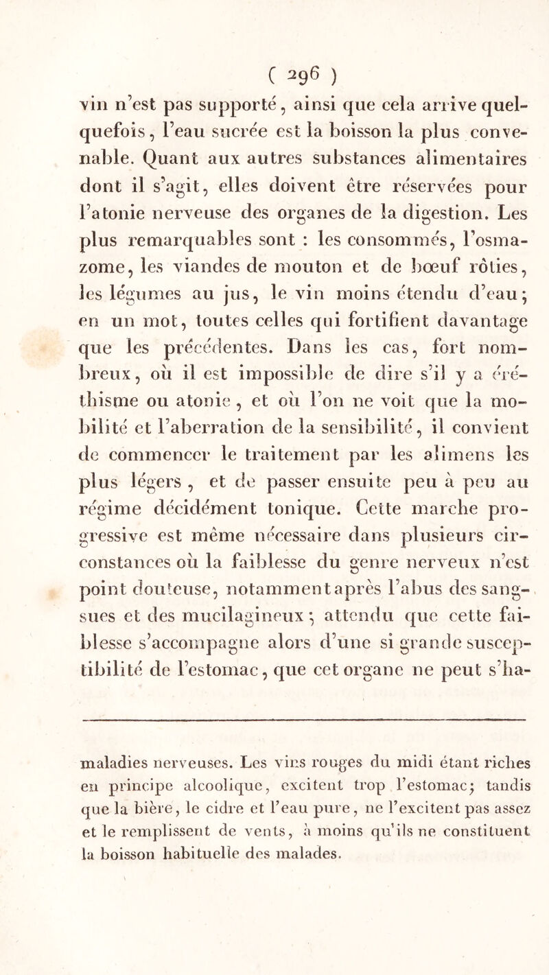 vin n’est pas supporté, ainsi que eela arrive quel- quefois , l’eau suerée est la boisson la plus conve- nable. Quant aux autres substances alimentaires dont il s’agit, elles doivent être réservées pour l’atonie nerveuse des organes de la digestion. Les plus remarquables sont : les consommés, l’osma- zome, les viandes de mouton et de bœuf rôties, les légumes au jus, le vin moins étendu d’eau; en un mot, toutes celles qui fortifient davantage que les précédentes. Dans les cas, fort nom- breux, oii il est impossible de dire s’il y a éré- thisme ou atonie , et oii l’on ne voit que la mo- bilité et l’aberration de la sensibilité, il convient de commencer le traitement par les aîimens les plus légers , et de passer ensuite peu à peu au régime décidément tonique. Cette marche pro- gressive est même nécessaire dans plusieurs cir- constances oii la faiblesse du genre nerveux n’est point douteuse, notamment après l’abus des sang- sues et des mucilagineux ; attendu que cette bù- bl esse s’accompagne alors d’une si grande suscep- tibilité de l’estomac, que cet organe ne peut s’ha- maladies nerveuses. Les vins rouges du midi étant riches en principe alcoolique, excitent trop l’estomac^ tandis que la bière, le cidre et l’eau pure, ne l’excitent pas assez et le remplissent de vents, à moins quilsne constituent la boisson habituelle des malades.