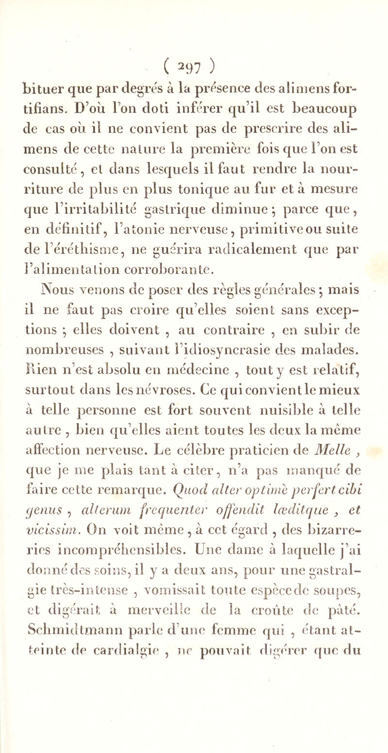 bituer que par clegres à la présence des alimens for- tifians. D’où Ton doti inférer qu’il est beaucoup de cas où il ne convient pas de prescrire des ali- mens de cette nalure la première fois que l’on est consulté, cl dans lesquels il faut rendre la nour- riture de plus en plus tonique au fur et à mesure que l’irritabilité gastrique diminue *, parce que, en définitif, l’atonie nerveuse, primitive ou suite de Férétliisnie, ne guérira radicalement que par 1 ’a 1 imen ta tion corrol3orante. Nous venons de poser des règles générales *, mais il ne faut pas croire qu’elles soient sans excep- tions *, elles doivent , au eontraire , en subir de nombreuses , suivant l’idiosyncrasie des malades. Rien n’est absolu en médeeine , tout y est relatif, surtout dans les névroses. Ce c|ui convient le mieux à telle personne est fort souvent nuisible à telle autre , bien qu’elles aient toutes les deux la meme affection nerveuse. Le célèbre praticien de Melle , que je me plais tant à citer, n’a pas manqué de faire eette remarque. Quod aller optirne perfertcihi gémis , alterum fréquenter offenclit lœditque , et vicissim. On voit meme , à cet égard , des bizarre- ries incompréhensibles. Une dame à laquelle j’ai donné des soins, il y a deux ans, pour une gastral- gie très-intense , vomissait toute espèce de soupes, et digérait à merveille de la croûte de pâté. Schmidtmann parle d’une femme qui , étant at- teinte de cardialgie , ne pouvait digérer fjiie du