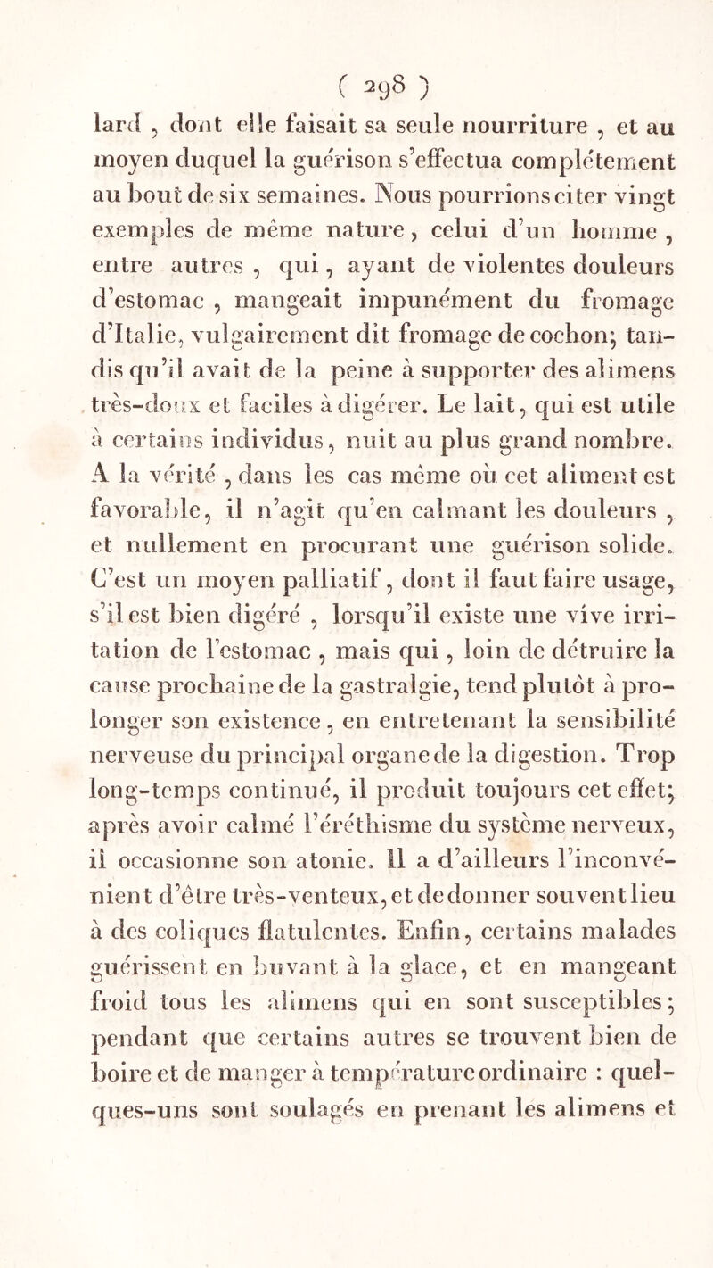 ( ^9^ ) lard 5 doiit elle faisait sa seule nourriture , et au moyen duquel la guérison s’effectua complètement au bout de six semaines. Nous pourrions ci ter vingt exemples de même nature, celui d’un homme , entre autres , qui, ayant de violentes douleurs d’estomac , mangeait impunément du fromage d’Italie, vulgairement dit fromage de cochon; tan- dis qu’il avait de la peine à supporter des aiimens très-doux et faciles à digérer. Le lait, qui est utile a ceriaios individus, nuit au plus grand nombre. A la vérité , dans les cas même ou cet aliment est favorable, il n’agit cpi en calmant les douleurs , et nullement en procurant une guérison solide. C’est un moyen palliatif, dont il faut faire usage, s’il est bien digéré , lorsqu’il existe une vive irri- tation de l’estomac , mais qui, loin de détruire la cause prochaine de la gastralgie, tend plutôt à pro- longer son existence, en entretenant la sensibilité nerveuse du principal organe de la digestion. Trop long-temps continué, il produit toujours cet eiïet; après avoir calmé l’éréthisme du système nerveux, il occasionne son atonie. Il a d’ailleurs l’inconvé- nient d’élre très-venteux, et de donner souvent lieu à des coliques flatulentes. Enfin, certains malades guérissent en buvant à la glace, et en mangeant froid tous les aiimens qui en sont susceptibles ; pendant que certains autres se trouvent bien de boire et de manger a température ordinaire : quel- ques-uns sont soulagés en prenant les aiimens et