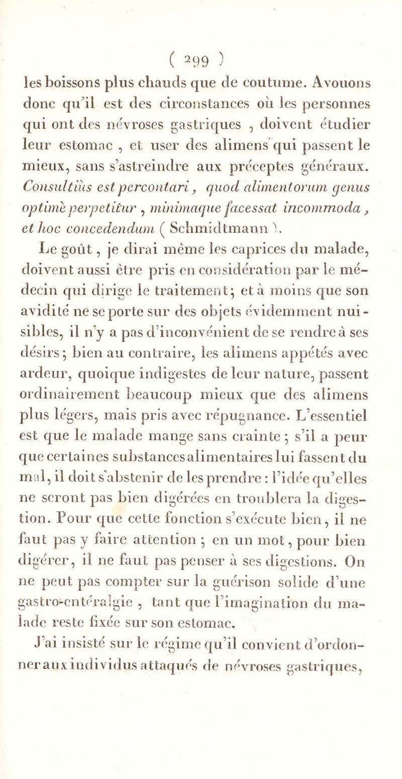 ( 2Ç)9 ) ies boissons plus chauds que de coutume. Avouons donc qu'il est des circonstances oii les personnes qui ont des névroses gastriques , doivent étudier leur estomac , et user des alimens qui passent le mieux, sans s’astreindre aux préceptes généraux. Consultiîis est percontari, quocl alimentonim genus optime perpetitiir , mùiimacpie facessat incommoda y et hoc concedendam ( Sclimidtmann \ Le goût, je dirai même les caprices du malade, doivent aussi être pris en cosisidération par le mé- decin cfui dirige le traitement^ et à moins que son avidité ne se porte sur des objets évidemment nui- sibles, il n’y a pas d’inconvénient de se rendre à ses désirs; bien au contraire, les alimens appelés avec ardeur, quoic[ue indigestes de leur nature, passent ordinairement beaucoup mieux que des alimens plus légers, mais pris avec répugnance. L’essentiel est que le malade mange sans crainte ; s’il a peur c[ue certaines substances alimentaires lui fassent du m d, il doit s'abstenir de les prendre : l’idée qu’elles ne seront pas bien digérées en troublera la diges- tion. Pour que cette fonction s’exécute bien, il ne faut pas y faire attention ; en un mot, pour bien digérer, il ne faut pas penser à ses digestions. On ne peut pas compter sur la guérison solide d’une gastro-entéralgie , tant que rimagiiiation du ma- lade reste fixée sur son estomac. J’ai insisté sur le régime qu’il convient d’ordon- ner aux individus attaqués de névroses gastriques.