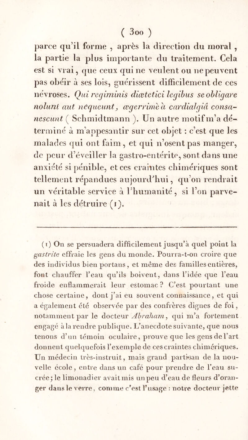 parce qu’il forme , après la direction du moral , la partie la plus importante du traitement. Cela est si vrai, que ceux qui ne veulent ou ne peuvent pas obéir à ses lois, guérissent difficilement de ces névroses. Qui regiminis diœtetici îegihus seohligare nolunt aut negueunt^ œgerrimh a carcliaJgiâ consa- nescunt ( Sclimidtmanii ). Un autre motif m’a dé- terminé à m’appesantir sur cet objet : c’est que les malades qui ont faim , et qui n’osent pas manger, de peur d’éveiller la gastro-entérite, sont dans une anxiété si pénible, et ces craintes chimériques sont tellement répandues aujourdffiui, qu’on rendrait un véritable service à riiumanité, si l’on parve- nait à les détruire (i). ' (t) On se persuadera difficilement jusqu’à quel point la gastrite effraie les gens du monde. Pourra-t-on croire que des individus bien portans , et meme des familles entières, font chauffer l’eau qu’ils boivent, dans l’idée que l’eau froide enflammerait leur estomac ? C’est pourtant une chose certaine, dont j’ai eu souvent connaissance, et qui a également été observée par des confrères dignes de foi, notamment par le Abraham, qui m’a fortement engagé àlai'endre publique. L’anecdote suivante, que nous tenons d’un témoin oculaire, prouve que les gens de l’art donnent quelquefois l’exemple de ces craintes chimériques. Un médecin très-instruit, mais grand partisan de la nou- velle école, entre dans un café pour prendre de l’eau su- crée ;le limonadier avait mis un peu d’eau de fleurs d’oran- ger dans le verre, comme c’est Fusage : notre docteur jette