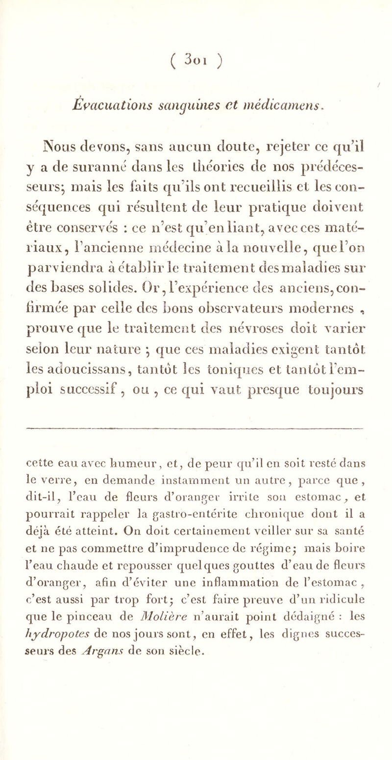 Émcuations sanguines et médicarnens, Nous devons, sans aucun doute, rejeter ce qu’il y a de suranné dans les lliéories de nos prédéces- seurs^ mais les faits qu’ils ont recueillis et les con- séquences qui résultent de leur pratique doivent être conservés : ce n’est qu’en liant, avec ces maté- riaux, rancienne médecine à la nouvelle, que l’on parviendra à établir le traitement des maladies sur des bases solides. Or, l’expérience des anciens, con- lirmée par celle des bons observateurs modernes , prouve que le traitement des névroses doit varier selon leur nature *, que ces maladies exigent tantôt les adoucissans, tantôt les toniques et tantôt l’em- ploi successif, ou , ce c{ui vaut presque toujours cette eau avec kumeur, et, de peur qu’il en soit resté dans le verre, en demande instamment un autre, parce que, dit-il, l’eau de fleurs d’oranger irrite sou estomac, et pourrait rappeler la gastro-entérite chronique dont il a déjà été atteint. On doit certainement veiller sur sa santé et ne pas commettre d’imprudence de régime^ mais boire l’eau chaude et repousser quelques gouttes d’eau de fleurs d’oranger, afin d’éviter une inflammation de l’estomac , c’est aussi par trop fort; c’est faire preuve d’un ridicule que le pinceau de Molière n’aurait point dédaigné : les de nos jours sont, en effet, les dignes succes- seurs des Argam de son siècle.