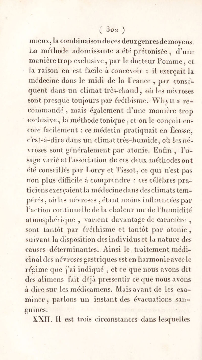 J i) ieiix, la combinaison de ces deux genres de moyens. La méthode adoucissante a été préconisée , d’une manière trop exclusive, par le docteur Pomme, et Ja raison en est facile à concevoir : il exerçait la médecine dans le midi de la France , par consé- quent dans un climat très-chaud, oii les névroses sont prescfue toujours par éréthisme. Whytt a re- commandé , mais également d’une manière trop exclusive, la méthode tonic|ue , et on le conçoit en- core facilement : ce médecin pratic|uait en Écosse, c’est-à-dire dans un climat très-humide, où les né- vroses sont généralement par atonie. Enfin , l’u- sage varié et l’association de ces deux méthodes ont été conseillés par Lorry et Tissot, ce qui n’est pas non plus difficile à comprendre ; ces célèbres pra- ticiens exerçaient la médecine dans des climats tem- pérés , où les névroses , étant moins influencées par l’action continuelle delà chaleur ou de l’humidité atmosphérique , varient davantage de caractère , sont tantôt par éréthisme et tantôt par atonie , suivant la disposition des individus et la nature des causes déterminantes. Ainsi le traitement médi- cinal des névroses gastric{ues est en harmonie avec le régime que j’ai indiqué , et ce que nous avons dit des alimens fait déjà pressentir ce que nous avons à dire sur les médicamens. Mais avant de les exa- miner, parlons un instant des évacuations san- guines. XXIL 11 est trois circonstances dans lesquelles