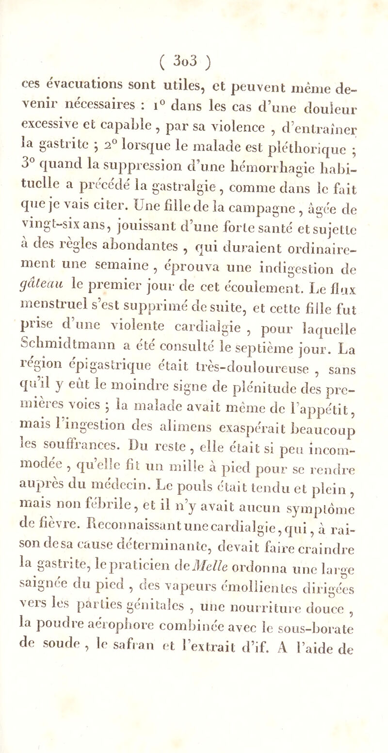 ( 3ü3 ) ces évacuations sont utiles, et peuvent même de- venir nécessaires : dans les cas d’une douleur excessive et capable , par sa violence , d’entrainer la gastrite ; 2® lorsque le malade est pléthorique ; 3*^ quand la suppression d’une hémorrhagie hahi- tuclle a précédé la gastralgie, comme dans le fait que je vais citer. Une fille de la campagne , âgée de vingt-six ans, jouissant d’une foi te santé et sujette a des legles abondantes , qui duraient ordinaire- ment une semaine , éprouva une indigestion de gâteau le premier jour de cet écoulement. Le flux menstruel s’est supprimé de suite, et cette fille fut prise d’une violente cardialgie , pour laquelle Schmidtmann a ete consulte le septième jour. La légion épigastrique était tres-douloureuse , sans quil y eut le moindre signe de plénitude des pre- mieies \oies , la malade avait même de l’appétit, mais l’ingestion des alimens exaspérait beaucoup les souffrances. Du reste , elle était si peu incom- modée , quelle fit un mille a pied pour se rendre auprès du médecin. Le pouls était tendu et plein , mais non febiile, et il 11 y avait aucun symptôme de fièvre. Reconnaissant une cardialgie, qui, à rai- son desa cause déterminante, devait faire craindre la gastrite, le praticien de Melle ordonna une large saignce du pied , des vapeurs emoliientes dirigées veis Rs pai ties génitales , une nourriture douce , la poudre aérophore combinée avec le sous-borate de soude , le safran et l’extrait d’if. A laide de