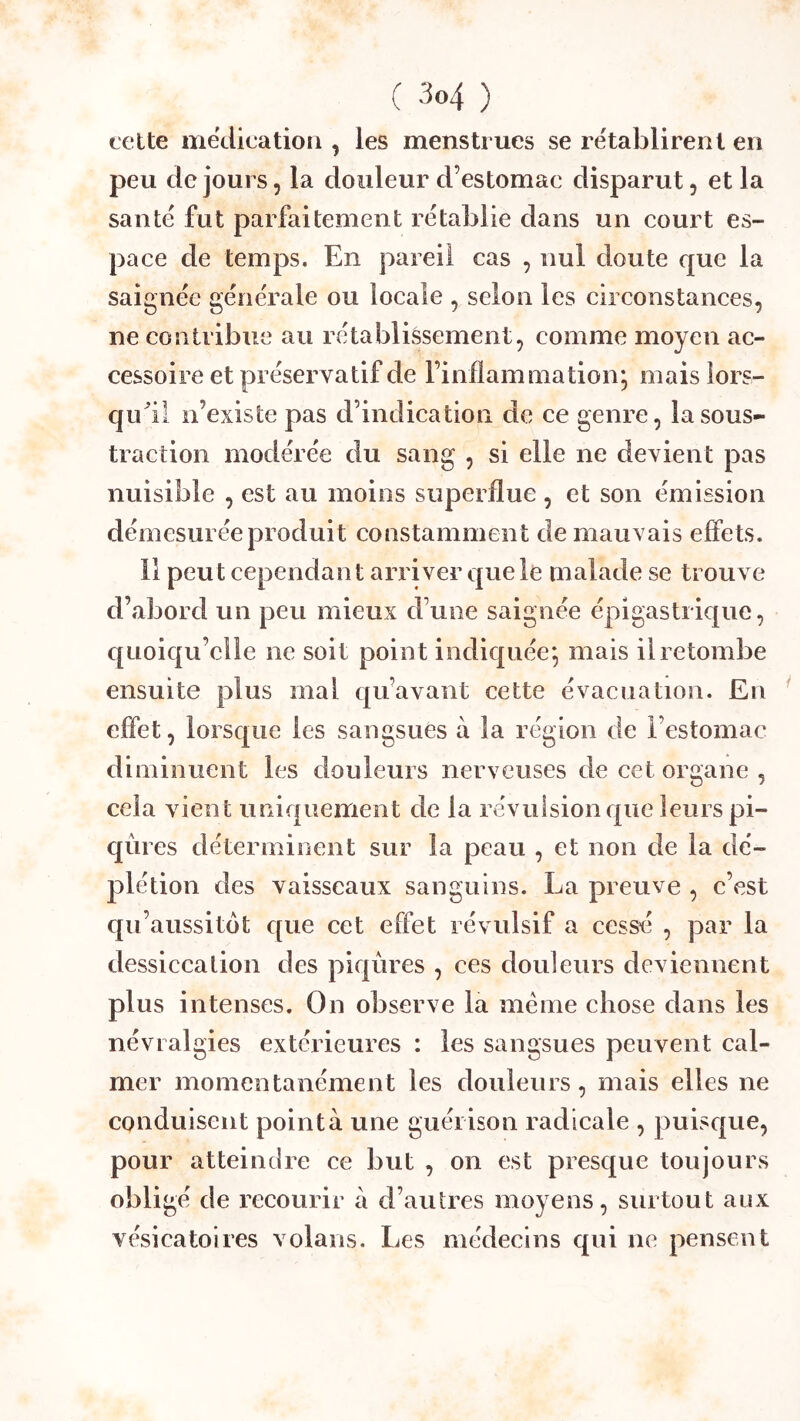 C 'M ) cette médication , les menstrues se rétablirent en peu de jours, la douleur d’estomac disparut, et la santé fut parfaitement rétablie dans un court es- pace de temps. En pareil cas , nul doute que la saignée générale ou loeale , selon les circonstances, ne contribue au rétablissement, comme moyen ac- cessoire et préser vatif de l’inflammationj mais lors- qiEil n’existe pas d’indication de ce genre, la sous- traction modérée du sang , si elle ne devient pas nuisible , est au moins superflue , et son émission démesurée produit constamment de mauvais effets. 11 peut cependant arriver que le malade se trouve d’abord un peu mieux d’une saignée épigastrique, quoiqu’elle ne soit point indiquée; mais il retombe ensuite plus mal qu’avant cette évacuation. En effet, lorsque les sangsues à la région de l’estomac diminuent les douleurs nerveuses de cet organe , cela vient uniquement de la révulsion que leurs pi- qûres déterminent sur la peau , et non de la dé- plétion des vaisseaux sanguins. La preuve , c’est qu’aussitot que cet effet révulsif a cessé , par la dessiccation des piqûres , ces douleurs deviennent plus intenses. On observe la meme chose dans les névralgies extérieures : les sangsues peuvent cal- mer momentanément les douleurs, mais elles ne conduisent pointa une guérison radicale , puisque, pour atteindre ce but , on est presque toujours obligé de recourir à d’autres moyens, surtout aux vésicatoires volans. Les médecins qui ne pensent