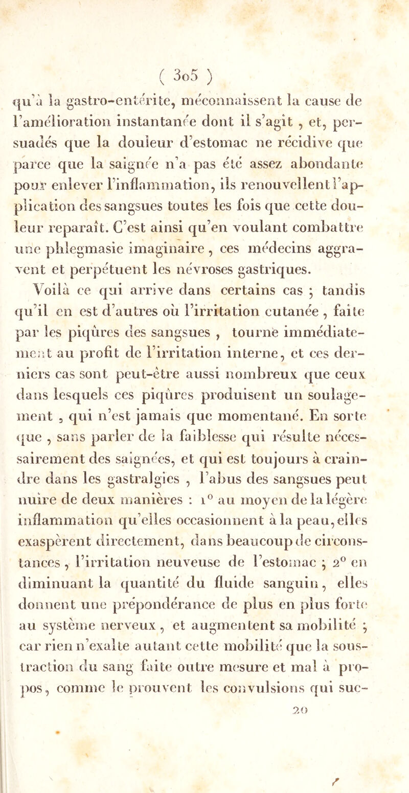 qu’à la gastro-entérite, méconnaissent la cause de ramélioradon instantanée dont il s’agit , et, per- suadés que la douleur d’estomac ne récidive que parce que la saigne'e n’a pas été assez abondante pour enlever l’inflammation, ils renouvellent l’ap- plication des sangsues toutes les fois que cette dou- leur reparaît. C’est ainsi qu’en voulant combattre une plilegmasie imaginaire , ces médecins aggra- vent et perpétuent les névroses gastriques. Voilà ce c[ui arrive dans certains cas ; tandis qu’il en est d’autres oii l’irritation cutanée , faite par les piqûres des sangsues , tourné immédiate- meîit au profit de l’irritation interne, et ces der- niers cas sont peut-être aussi nombreux que ceux dans lesquels ces piqûres produisent un soulage- ment 3 qui n’est jamais que momentané. En sorte <[ue , sans parler de la faiblesse c^ui résulte néces- sairement des saignées, et qui est toujours à crain- dre dans les gastralgies , l’abus des sangsues peut nuire de deux manières : au moyen de la légère inflammation qu’elles occasionnent à la peau, elle s exaspèrent directement, dans beaucoup de circons- tances , l’irritation neuveuse de l’estomac ^ 2® en diminuant la quantité du fluide sanguin, elles donnent une prépondérance de plus en plus fort<‘ au système nerveux , et augmentent sa mobilité ^ car rien n’exalte autant cette mobilité que la sous- traction du sang faite outre mesure et mal à pro- pos, comme le prouvent les cosivulsions qui suc- 20