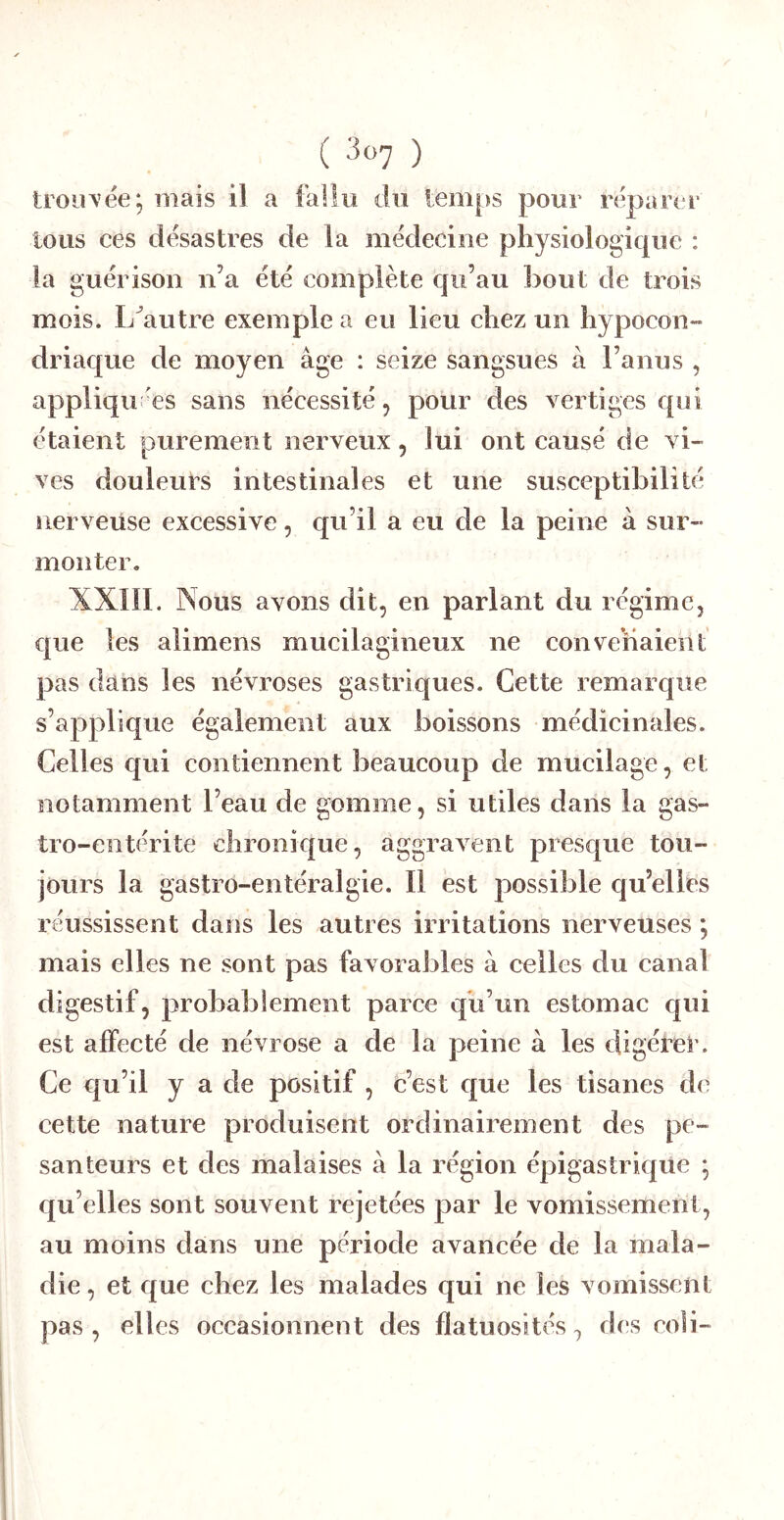 ( ^«7 ) trouvée; mais il a fallu du temps pour réparer tous ces désastres de la médecine physiologique : la guérison n’a été complète cju’au bout de trois mois. L^autre exemple a eu lieu chez un hypocon- driac[ue de moyen âge : seize sangsues â l’anus , appliquées sans nécessité, pour des vertiges qui étaient purement nerveux, lui ont causé de vi- ves douleurs intestinales et une susceptibilité nerveuse excessive, qu’il a eu de la peine â sur- monter. XXIII. Nous avons dit, en parlant du régime, e|ue les alimens mucilagineux ne convenaient pas dans les névroses gastriques. Cette remarque s’applique également aux boissons médicinales. Celles qui contiennent beaucoup de mucilage, et notamment l’eau de gomme, si utiles dans la gas- tro-entérite chronique, aggravent presc[ue tou- jours la gastro-entéralgie. Il est possible c[u’elies réussissent dans les autres irritations nerveuses ; mais elles ne sont pas favorables à celles du canal digestif, probablement parce qu’un estomac qui est affecté de névrose a de la peine â les digéter. Ce qu’il y a de positif , c’est que les tisanes de cette nature produisent ordinairement des pe- santeurs et des malaises à la région épigastrique ; c|u’elles sont souvent rejetées par le vomissement, au moins dans une période avancée de la mala- die , et cj[ue chez les malades qui ne les vomissent pas , elles occasionnent des flatuosités, des coli-