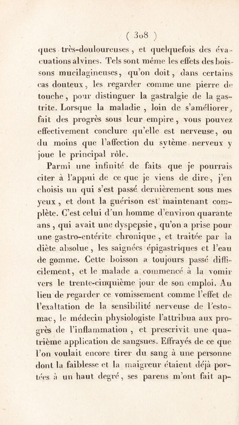 ( 3ü8 ) ques très-douloureuses , et quelquefois des èva^ ouations alvines. Tels sont meme les effets desbois- sons mucilagineuses, qu’on doit, dans certains cas douteux, les regarder comme une pierre de touche , pour distinguer la gastralgie de la gas- trite. Lorsque la maladie , loin de s’améliorer^ fait des progrès sous leur empire , vous pouvez effectivement conclure qu’elle est nerveuse, ou du moins que l’affection du sytèine nerveux y joue le principal rôle. Parmi une infinité de faits que je pourrais citer à Tappui de ce que je viens de dire, j’en choisis un qui s’est passé dernièrement sous mes yeux , et dont la guérison est maintenant com- plète. C’est celui dTin homme d’environ quarante ans , qui avait une dyspepsie, qu’on a prise pour une gastro-entérite chronique , et traitée par la diète al)soiue , les saignées épigastriques et l’eau de gomme. Cette boisson a toujours passé difli- cilement, et le malade a commencé à la vomir vers le trente-cinquième jour de son emploi. Au lieu de regarder ce vomissement comme l’effet de l’exaltation de la sensibilité nerveuse de Lesto- mac, le médecin physiologiste l’attribua aux pro- grès de l’inflammation , et prescrivit une qua- trième application de sangsues. Effrayés de ce que l’on voulait encore tirer du sang à une personne dont la faiblesse et la maigreur étaient déjà por- t<'es à un haut degré, ses parens m’ont fait ap-