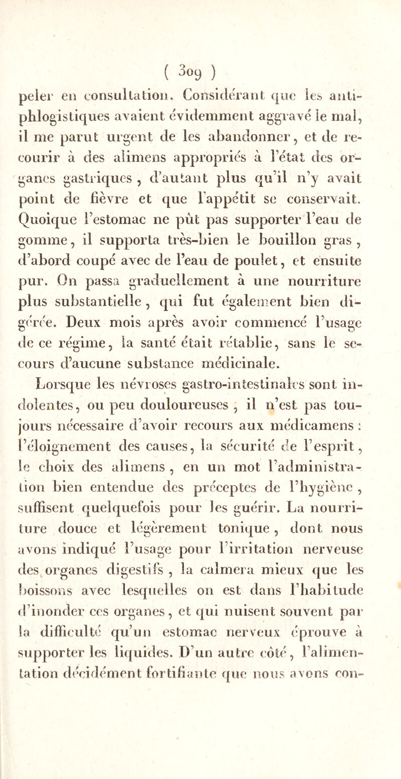 peier en consullatioii. ConsideTant que les aiiti- phlogisliques ayaieiit évidemment aggravé le mal, il me parut urgent de les abandonner, et de re- courir à des alimens appropries à l’état des or- ganes gastriques , d’autant plus qu’il n’y avait point de fièvre et que Tappétit se conservait. Quoique l’estomac ne pùt pas supporter l’eau de gomme, il supporta très-bien le bouillon gras , d’abord coupé avec de l’eau de poulet, et ensuite pur. On passa graduellement à une nourriture plus substantielle , qui fut également bien di- gérée. Deux mois après avoir commencé l’usage de ce régime, la santé était rétablie, sans le se- cours d’aucune substance médicinale. Lorsque les névroses gastro-intestinales sont in- dolentes, ou peu douloureuses , il n’est pas tou- jours nécessaire d’avoir recours aux médicamens : l’éloignement des causes, la sécurité de l’esprit, le choix des alimens , en un mot l’administra- tion bien entendue des préceptes de l’hygiène , suffisent quelquefois pour les guérir. La nourri- ture douce et légèrement tonique, dont nous avons indiqué l’usage pour l’irritation nerveuse des^organes digestifs , la calmera mieux que les boissons avec lesquelles on est dans l’habitude d’inonder ces organes, et qui nuisent souvent par la difficulté qu’un estomac nerveux éprouve à supporter les liquides. D’un autre coté, l’alimen- lation décidément fortifiante que nous axons con-