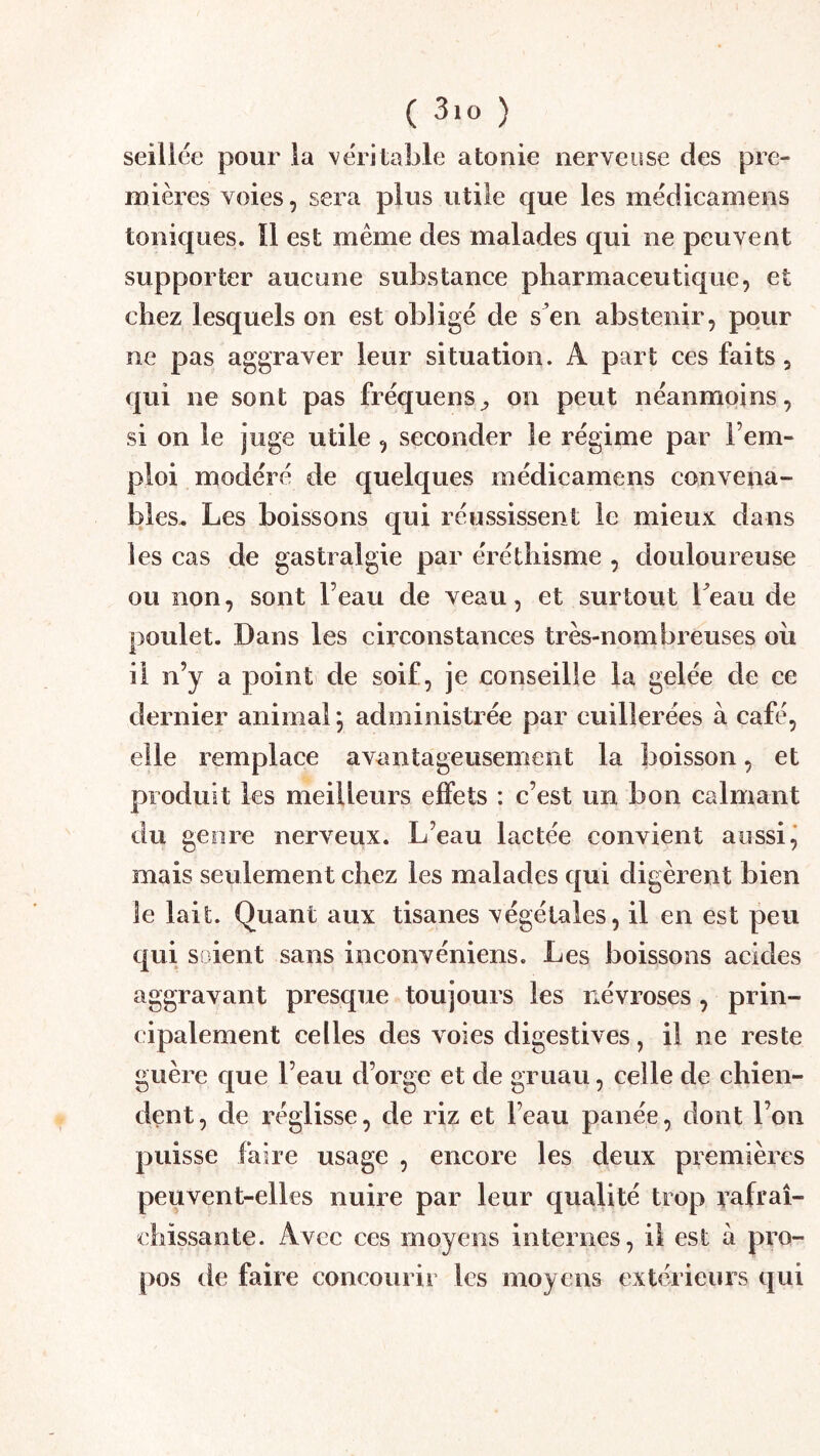 seiliée pour la véritable atonie nerveuse des pre- mières voies, sera plus utile c[ue les médicamens toniques. ïl est même des malades qui ne peuvent supporter aucune substance pharmaceutique, et chez lesquels on est obligé de s’en abstenir, pour ne pas aggraver leur situation. A part ces faits, qui ne sont pas fréquens^ on peut néanmoins, si on le juge utile , seconder le régime par l’em- ploi modéré de quelques médicamens convena- bles. Les boissons qui réussissent le mieux dans les cas de gastralgie par éréthisme , douloureuse ou non, sont l’eau de veau, et surtout beau de poulet. Dans les circonstances très-nombreuses ou il n’y a point de soif, je conseille la gelée de ce dernier animal ^ administrée par cuillerées à café, elle remplace avantageusement la boisson, et produit les meilleurs effets : c’est un bon calmant du genre nerveux. L’eau lactée convient aussi ^ mais seulement chez les malades qui digèrent bien le lait. Quant aux tisanes végétales, il en est peu qui soient sans inconvéniens. Les boissons acides aggravant presque toujours les névroses, prin- cipalement celles des voies digestives, il ne reste guère que l’eau d’orge et de gruau, celle de chien- dent, de réglisse, de riz et l’eau panée, dont l’on puisse faire usage , encore les deux premières peuvent-elles nuire par leur qualité trop rafraî- chissante. Avec ces moyens internes, il est à pro- pos de faire concourir les moyens extérieurs qui