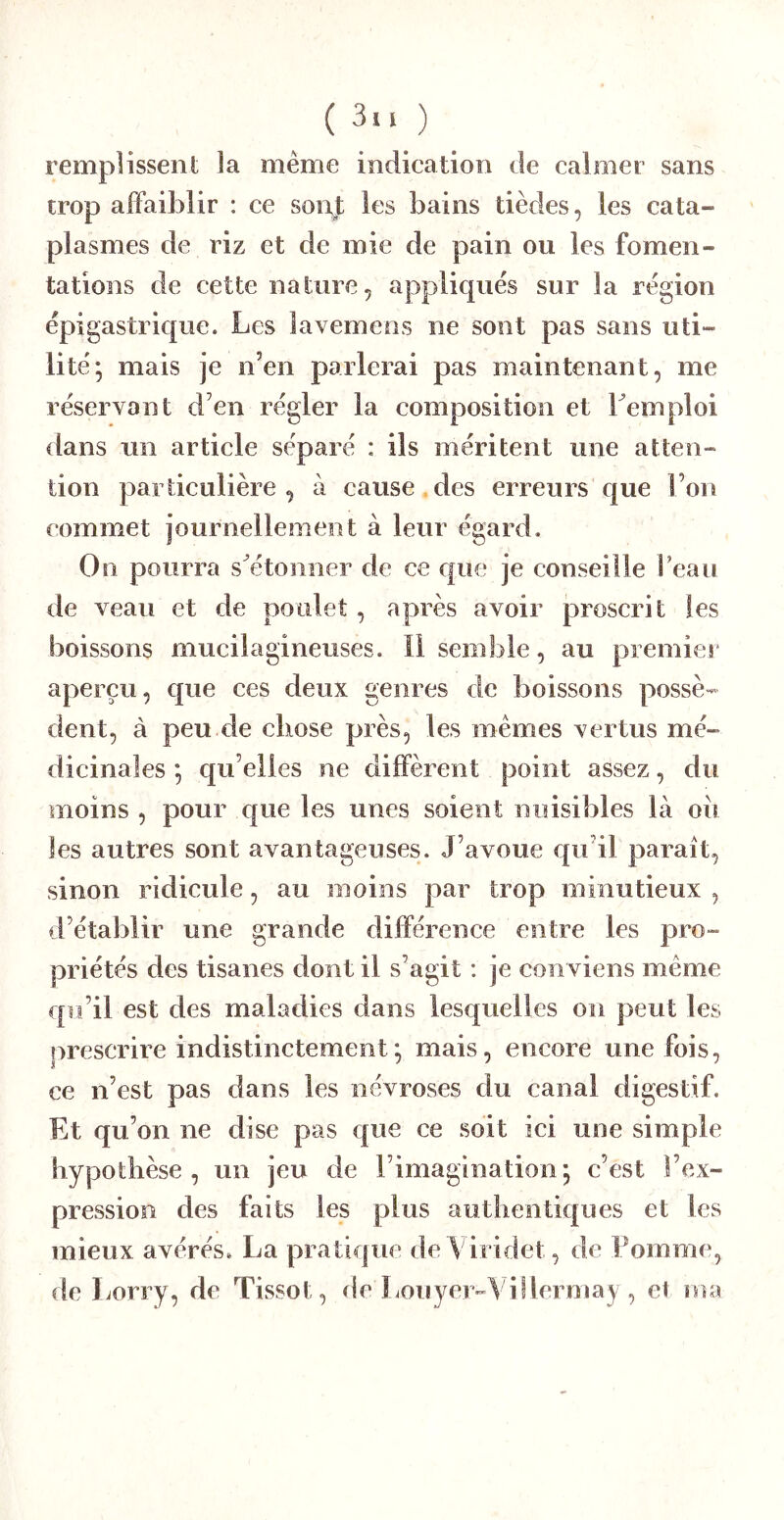remplissent la même indication de calmer sans trop affaiblir : ce sont les bains tièdes, les cata- plasmes de riz et de mie de pain ou les fomen- tations de cette nature, appliques sur la région épigastrique. Les lavemens ne sont pas sans uti- lité; mais je n’en parlerai pas maintenant, me réservant d’en régler la composition et Lemploi dans un article séparé : ils méritent une atten- tion particulière, à cause.des erreurs que l’on commet journellement à leur égard. On pourra s^étonner de ce que je conseille Peau de veau et de poulet, après avoir proscrit les boissons mucilagineuses. ïi semble, au premier aperçu, que ces deux genres de boissons possè- dent, à peu eie chose près, les mêmes vertus mé- dicinales ; qu’elles ne diffèrent point assez, du moins , pour que les unes soient nuisibles là oii les autres sont avantageuses. J’avoue c[ii’il paraît, sinon ridicule, au moins par trop minutieux , d’établir une grande différence entre les pro- priétés des tisanes dont il s’agit ; je conviens même qu’il est des maladies dans lesquelles on peut les prescrire indistinctement; mais, encore une fois, ce n’est pas dans les névroses du canal digestif. Et qu’on ne dise pas que ce soit ici une simple hypothèse, un jeu de rimagination; c’est l’ex- pression des faits les plus authentiques et les mieux avérés. La pratique deA iridet, de Pomme, de Lorry, de Tissot, de Louyer-\illermay , et ma