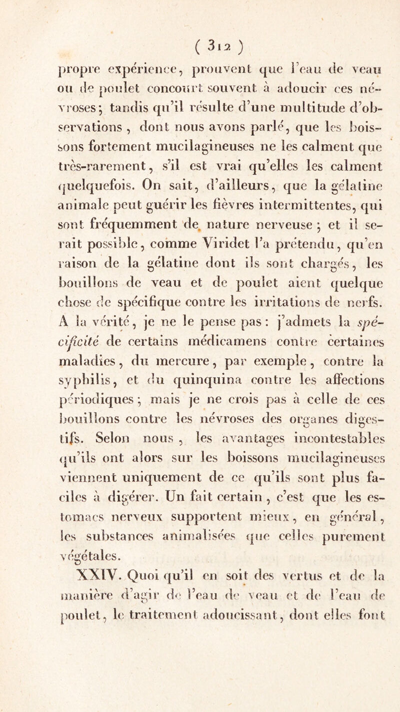 propre expérience, prouvent que î’eau de veau ou de poulet concourt souvent à adoucir ces né- vrosés*, tandis qu’il resuite d’une multitude d’ob- servations , dont nous avons parlé, que les bois- sons fortement mucilagineuses ne les calment que très-rarement, s’il est vrai qu’elles les calment (|uelquefois. On sait, d’ailleurs, que la gélafine animale peut guérir les fièvres intermittentes, qui sont fréquemment de. nature nerveuse *, et il se- rait possible, comme Viridet Fa prétendu, cpi’en raison de la gélatine dont ils sont chargés, les bouillons de veau et de poulet aient quelque chose de spécifique contre les irritations de nerfs. A la vérité, je ne le pense pas: j’admets la spé- ci^cité de certains médicamens contre certaines maladies, du mercure, par exemple, contre la syphilis, et du quinquina contre les affections périodiques ; mais je ne crois pas a celle de ces liouillons contre les névroses des organes diges- tifs. Selon nous , les avantages incontestables (^u Ils ont alors sur les boissons mucilagineuses viennent uniquement de ce qu’ils sont plus fa- ciles à digérer. Un fait certain , c’est que les es- tomacs nerveux supportent mieux, en général, les substances animalisées que celles purement végétales. XXIV. Quoi qu’il en soit des vertus et de la manière d’agir d<‘ l’eau de veau et de l’eau de ouîet, le traitement adoucissant, dont elles font D