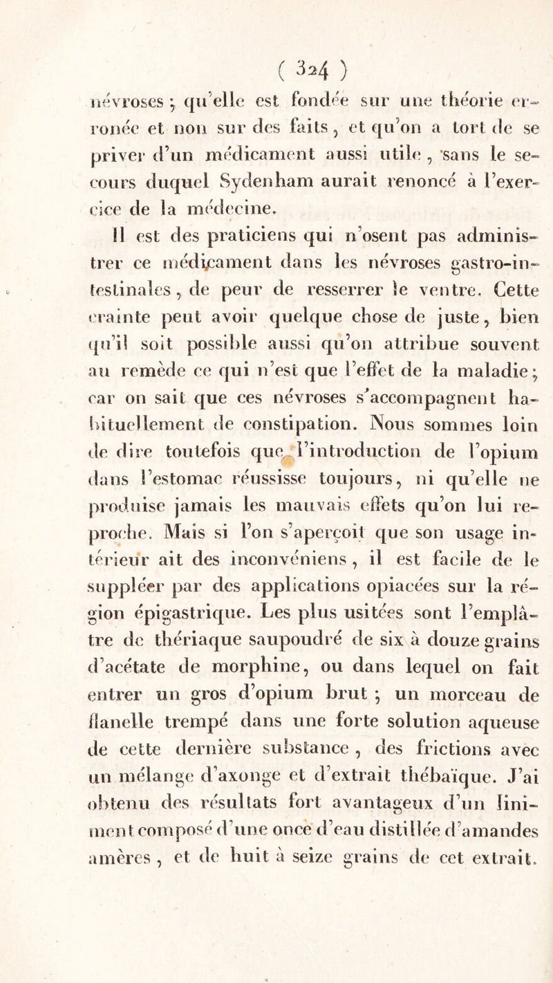 ( 3=4 ) névroses ; qu elle est fondée sur une théorie er- ronée et non sur des faits , et qu’on a tort de se priver d’un médicament aussi utile , ‘sans le se- cours duquel Sydenham aurait renoncé à l’exer- cice de la médecine» Il est des praticiens qui n’osent pas adminis- trer ce médicament dans les névroses gastro-in- testinales, de peur de resserrer le ventre. Cette crainte peut avoir quelque chose de juste, bien qu’il soit possible aussi qu’on attribue souvent au remède ce qui n’est que l’effet de la maladie; car on sait que ces névroses s'accompagnent ba- in tuellement de constipation. Nous sommes loin de dire toutefois que l’introduction de l’opium dans l’estomac réussisse toujours, ni qu’elle ne produise jamais les mauvais effets qu’on lui re- proche. Mais si l’on s’aperçoit que son usage in- térieur ait des inconvéniens , il est facile de le suppléer par des applications opiacées sur la ré- gion épigastric£ue. Les plus usitées sont l’emplâ- tre de thériaque saupoudré de six à douze grains d’acétate de morphine, ou dans lequel on fait entrer un gros d’opium brut ; un morceau de flanelle trempé dans une forte solution aqueuse de cette dernière substance , des frictions avec un mélange d’axonge et d’extrait thébaïque. J’ai obtenu des résultats fort avantageux d’un lini- ment composé d’une once d’eau distillée d’amandes amères , et de huit à seize grains de cet extrait.