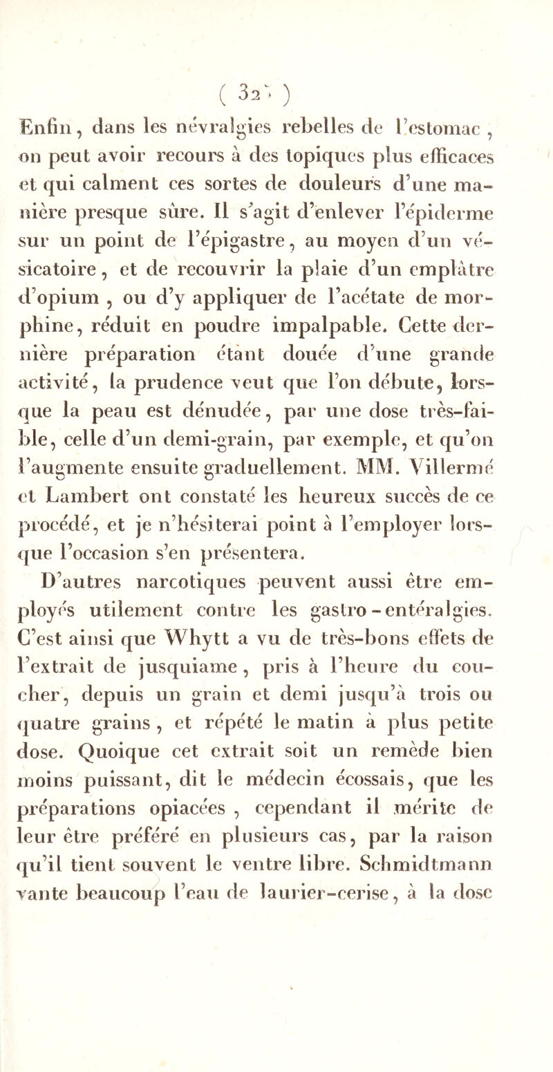 ( 32^ ) Enfin, dans les névra Igies r ebelles de l’estomac , on peut avoir recours à des topiques plus efficaces et qui calment ces sortes de douleurs d’une ma- nière presque sûre. 11 s^agit d’enlever l’épiderme sur un point de l’épigastre, au moyen d’un vé- sicatoire , et de recouvi’ir la plaie d’un emplâtre d’opium , ou d’y appliquer de l’acétate de mor- phine, réduit en poudre impalpable. Cette eler- nière préparation étant douée d’une grande activité, la prudence veut que l’on débute, lors- que la peau est dénudée, par une dose très-fai- ble, celle d’un demi-grain, par exemple, et qu’on l’augmente ensuite graduellement. MM. Villermé et Lambert ont constaté les heureux succès de ce procédé, et je n’hésiterai point â l’employer lors- que l’occasion s’en présentera. D’autres narcotiques peuvent aussi être em- ployés utilement contre les gastro-entéralgies. C’est ainsi que Whytt a vu de très-bons effets de l’extrait de jusquiame , pris à l’heure du cou- cher, depuis un grain et demi jusqu’à trois ou quatre grains , et répété le matin à plus petite dose. Quoique cet extrait soit un remède bien moins puissant, dit le médecin écossais, que les préparations opiacées , cependant il mérite de leur être préféré en plusieurs cas, par la raison qu’il tient souvent le ventre libre. Schmidtmann vante beaucoup l’eau de laurier-cerise, à la dose