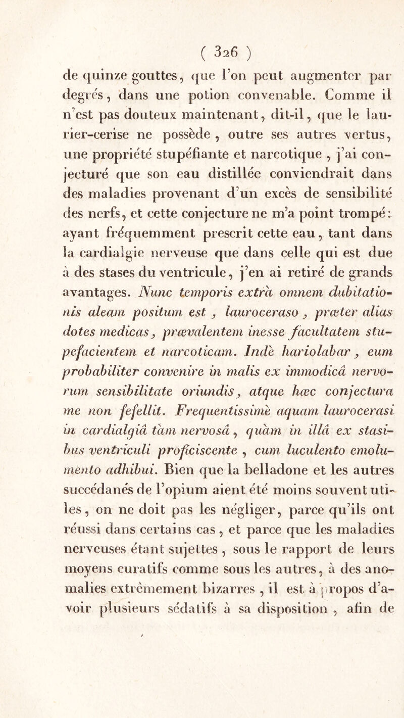 de quinze gouttes, que l’on peut augmenter par degrés, dans une potion convenable. Comme ii n’est pas douteux maintenant, dit-il, que le lau- rier-cerise ne possède , outre ses autres vertus, une propriété stupéfiante et narcotique , j’ai con- jecturé que son eau distillée conviendrait d^ns des maladies provenant d’un excès de sensibilité des nerfs, et cette conjecture ne m’a point trompé: ayant fréquemment prescrit cette eau, tant dans la cardiaigie nerveuse que dans celle qui est due à des stases du ventricule, j’en ai retiré de grands avantages. Nunc temporis extra omnem dubitatio^ nis aleam positum est ^ lauroceraso ^ prœter alias dotes medicasy prœvalentem inesse facultatem stU’^ pefacientem et narcoticam, Inde hariolabar y eum probabiliter convenire in malis ex immodicâ nervo- rum sensibilitate oriundisy atque hœc conjectura me non fefellit. Frequentissime aquam laurocerasi in cardialgiâ tani nervosâ J quam in illâ ex stasi- bus ventriculi proflciscente , cum luculento emolu- mento adhibui. Bien que la belladone et les autres succédanés de l’opium aient été moins souvent uti- les , on ne doit pas les négliger, parce qu’ils ont réussi dans certains cas , et parce que les maladies nerveuses étant sujettes , sous le rapport de leurs moyens curatifs comme sous les autres, a des ano- malies extrêmement bizarres , il est à ] ropos d’a- voir plusieurs sédatifs à sa disposition , afin de