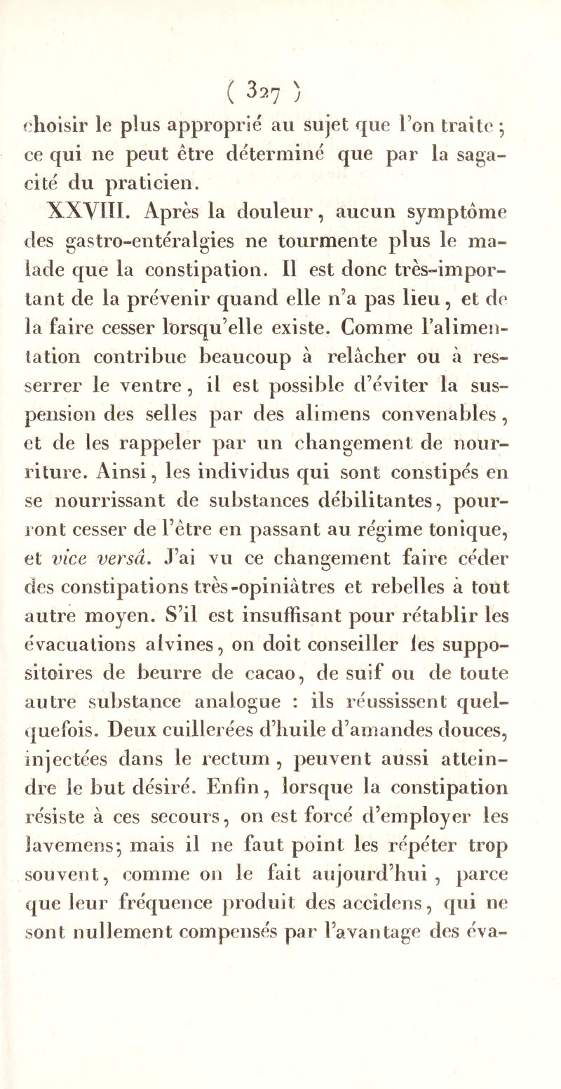 choisir le plus approprié au sujet que l’on traite ; ce qui ne peut être déterminé que par la saga- cité du praticien. XXVIÏI. Après la douleur, aucun symptôme des gastro-entéralgies ne tourmente plus le ma- lade que la constipation. Il est donc très-impor- tant de la prévenir quand elle n’a pas lieu, et de la faire cesser lorsqu’elle existe. Comme Talimen- tation contribue beaucoup à relâcher ou à res- serrer le ventre, il est possible d’éviter la sus- pension des selles par des alimens convenables, et de les rappeler par un changement de nour- riture. Ainsi, les individus qui sont constipés en se nourrissant de substances débilitantes, pour- ront cesser de l’être en passant au régime tonique, et vice versâ. J’ai vu ce changement faire céder des constipations très-opiniâtres et rebelles à tout autre moyen. S’il est insuffisant pour rétablir les évacuations aivines, on doit conseiller les suppo- sitoires de beurre de cacao, de suif ou de toute autre substance analogue : ils réussissent quel- quefois. Deux cuillerées d’huile d’amandes douces, injectées dans le rectum , peuvent aussi attein- dre le but désiré. Enfin, lorsque la eonstipation résiste à ees secours, on est forcé d’employer les lavemens; mais il ne faut point les répéter trop souvent, comme on le fait aujourd’hui , parce que leur fréquence produit des accidens, qui ne sont nullement compensés par l’avantage des éva-