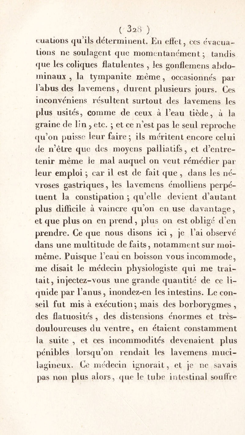 ( 32H ) (juations qu’ils déterminent. En effet, ces evaciia-^ lions ne soulagent que momentanément; tandis ([ue les coliques flatulentes , les gonflemens aljdo- minaux , la tympanite même, occasionnés par l’abus des lavemens, durent plusieurs jours. Ces inconvéniens résultent surtout des lavemens les plus usités, comme de ceux à l’eau tiède, à la graine de lin ^ etc. ; et ce n’est pas le seul reproche <[u’on puisse leur faire ; ils méritent encore celui de n’étre que des moyens palliatifs, et d’entre- tenir meme le mai auquel on veut rémédier par leur emploi ; car il est de fait que , dans les né- vroses gastriques, les lavemens émolliens perpé- tuent la constipation ; qu’elle devient d’autant plus difficile à vaincre qu’on en use davantage, et que plus on en prend, plus on est obligé d’en prendre. Ce que nous disons ici , je l’ai observé dans une multitude de faits, notamment sur moi- même. Puisque l’eau en boisson vous incommode, me disait le médecin physiologiste qui me trai- tait, injectez-vous une grande quantité de ce li- quide par l’anus, inondez-en les intestins. Le con- seil fut mis à exécution; mais des borborygmes , des flatuosités , des distensions énormes et très- douloureuses du ventre, en étaient constamment la suite , et ces incommodités devenaient plus pénibles lorsqu’on rendait les lavemens muci- lagineux. Ce médecin ignorait, et je ne savais pas non plus alors, que le tidje intestinal souffre