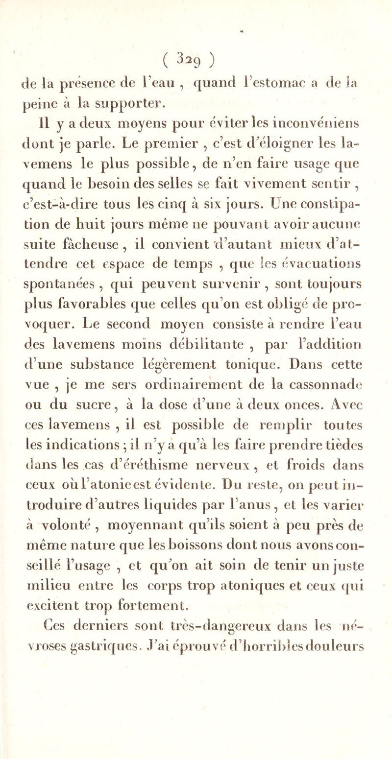 de la présence de l’eau , quand l’estomac a de la peine à la supporter. Il y a deux moyens pour éviter les inconvéniens dont je parle. Le premier , c’est d éloigner les la- vemens le plus possible, de n’en faire usage que quand le besoin des selles se fait xivement sentir , e’est-à-dire tous les cinq à six jours. Une constipa- tion de huit jours meme ne pouvant avoir aucune suite fâcheuse , il convient 'd’autant mieux d’at- tendre cet espace de temps , que les évacuations spontanées , qui peuvent survenir , sont toujours plus favorables que celles qu’on est obligé de pro- vocj[uer. Le second moyen consiste à rendre l’eau des lavemens moins débilitante , par Faddition d’une substance légèrement tonique. Dans cette vue , je me sers ordinairement de la cassonnade ou du sucre, à la dose d’une â deux onces. Avec ces lavemens , il est possible de rem plir toutes les indications ^ il n’y a qu’à les faire prendre tièdes dans les cas d’éréthisme nerveux , et froids dans ceux oii l’atonie est évidente. Du reste, on peut in- troduire d’autres liquides par l’anus, et les varier à volonté , moyennant qu’ils soient à peu près de même nature que les boissons dont nous avons con- seillé l’usage , et qu on ait soin de tenir un juste milieu entre les corps trop a toniques et ceux qui excitent trop fortement. Ces derniers sont très-dangereux dans les né- vroses gastriques. J’ai éprouvé d’horribles douleurs