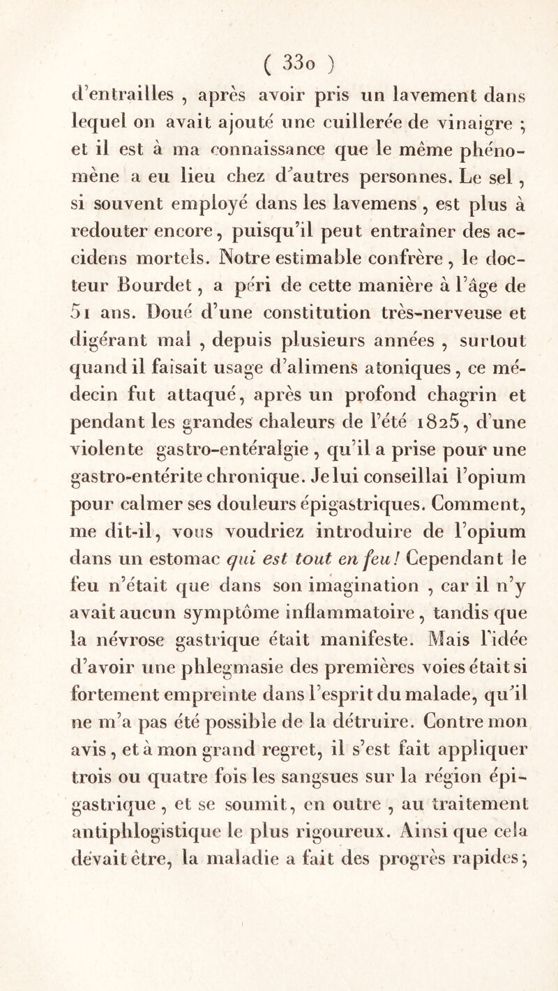 d’entrailles , après avoir pris un lavement dans lequel on avait ajoute une cuillerée de vinaigre ; et il est à ma connaissance que le meme phéno- mène a eu lieu chez d^autres personnes. Le sel, si souvent employé dans les lavemens, est plus à redouter encore, puisqu’il peut entraîner des ac- cidens mortels. Notre estimable confrère , le doc- teur Bourdet, a péri de cette manière à l’âge de 5i ans. Doué d’une constitution très-nerveuse et digérant mal , depuis plusieurs années , surtout quand il faisait usage d’alimens atoniques, ce mé- decin fut attaqué, après un profond chagrin et pendant les grandes chaleurs de l’été 1825, d’une violente gastro-entéralgie , qu’il a prise pour une gastro-entérite chronique. Jelui conseillai l’opium pour calmer ses douleurs épigastriques. Comment, me dit-il, vous voudriez introduire de l’opium dans un estomac qui est tout enfeu! Cependant le feu n’était c[ue dans son imagination , car il n’y avait aucun symptôme inflammatoire, tandis que la névrose gastrique était manifeste. Mais Fidée d’avoir une phlegmasie des premières voies était si fortement empreinte dans l’esprit du malade, qu^il ne m’a pas été possible de la détruire. Contre mon avis , et à mon grand regret, il s’est fait appliquer trois ou quatre fois les sangsues sur la région épi- gastrique , et se soumit, en outre , au traitement antiphlogistique le plus rigoureux. Ainsi que cela devait être, la maladie a fait des progrès rapides^