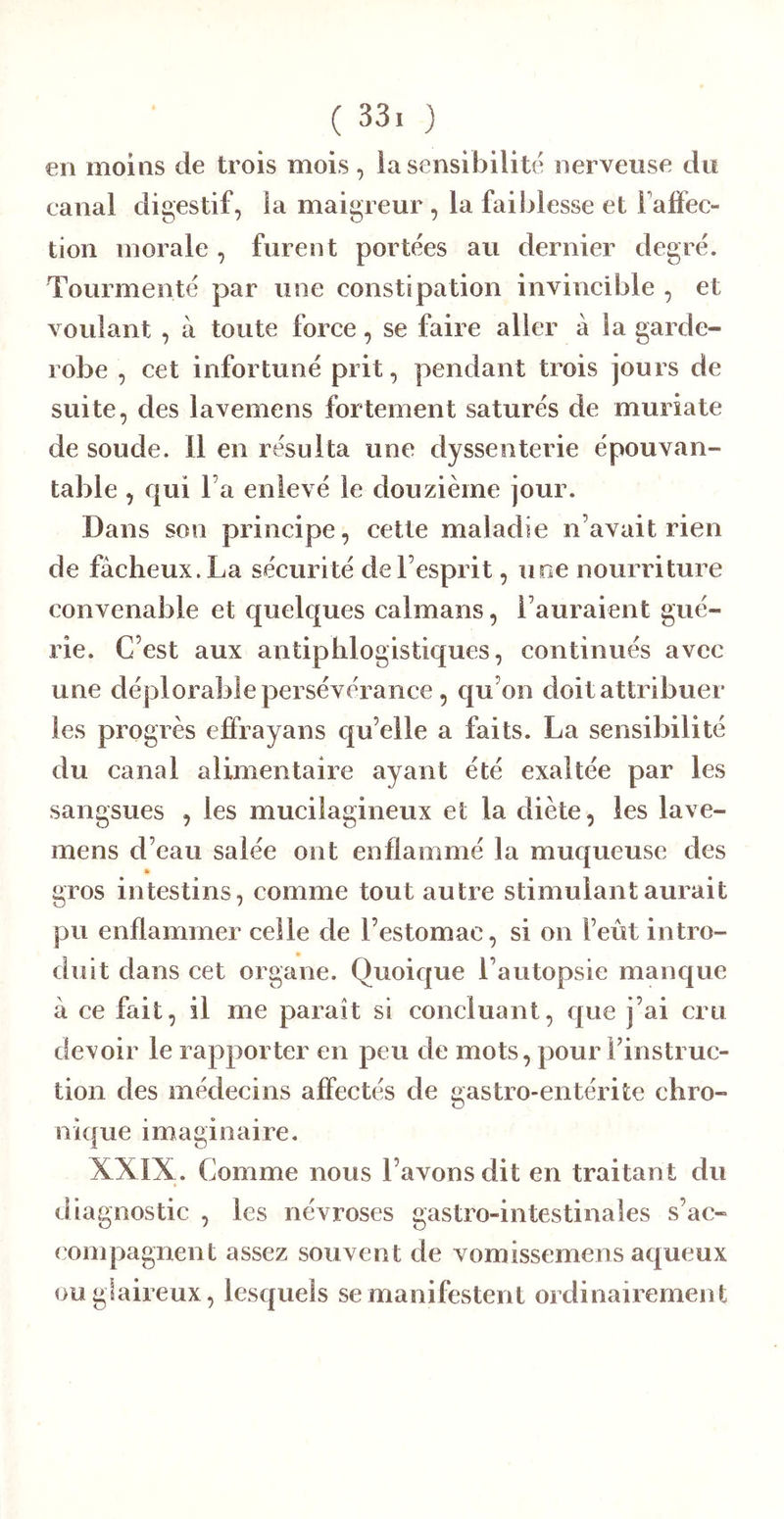 €11 moins de trois mois , ia sensibilité nerveiise du canal digestif, la maigreur , la faiblesse et Falfec- tion morale , furent portées au dernier degré. Tourmenté par une constipation invincible , et voulant , à toute force, se faire aller à la garde- robe , cet infortuné prit, pendant trois jouis de suite, des lavemens fortement saturés de muriate de soude. Il en résulta une dyssenterie épouvan- table , qui Fa enlevé le douzième jour. Dans son principe, cette maladie n’avait rien de fâcheux. La sécurité de l’esprit, uoe nourriture convenable et quelques caïmans, l’auraient gué- rie. C’est aux antiphlogistiques, continués avec une déplorable pei sévérance, qu’on doit attribuer les progrès effrayans qu’elle a faits. La sensibilité du canal alimentaire ayant été exaltée par les sangsues , les mucilagineux et la diète, les lave- mens d’eau salée ont enflammé la muqueuse des gros intestins, comme tout autre stimulant aurait pu enflammer celle de l’estomac, si on l’eût intro- duit dans cet organe. Quoique l’autopsie manque â ce fait, il me paraît si concluant, que j’ai cru devoir le rapporter en peu de mots, pour Finstruc- tion des médecins affectés de gastro-entérite chro- nique imaginaire. XXIX. Comme nous l’avons dit en traitan t du diagnostic , les névroses gastro-intestinales s’ac- compagnent assez souvent de vomissemens aqueux ou glaireux, lesquels se manifetent ordinairement