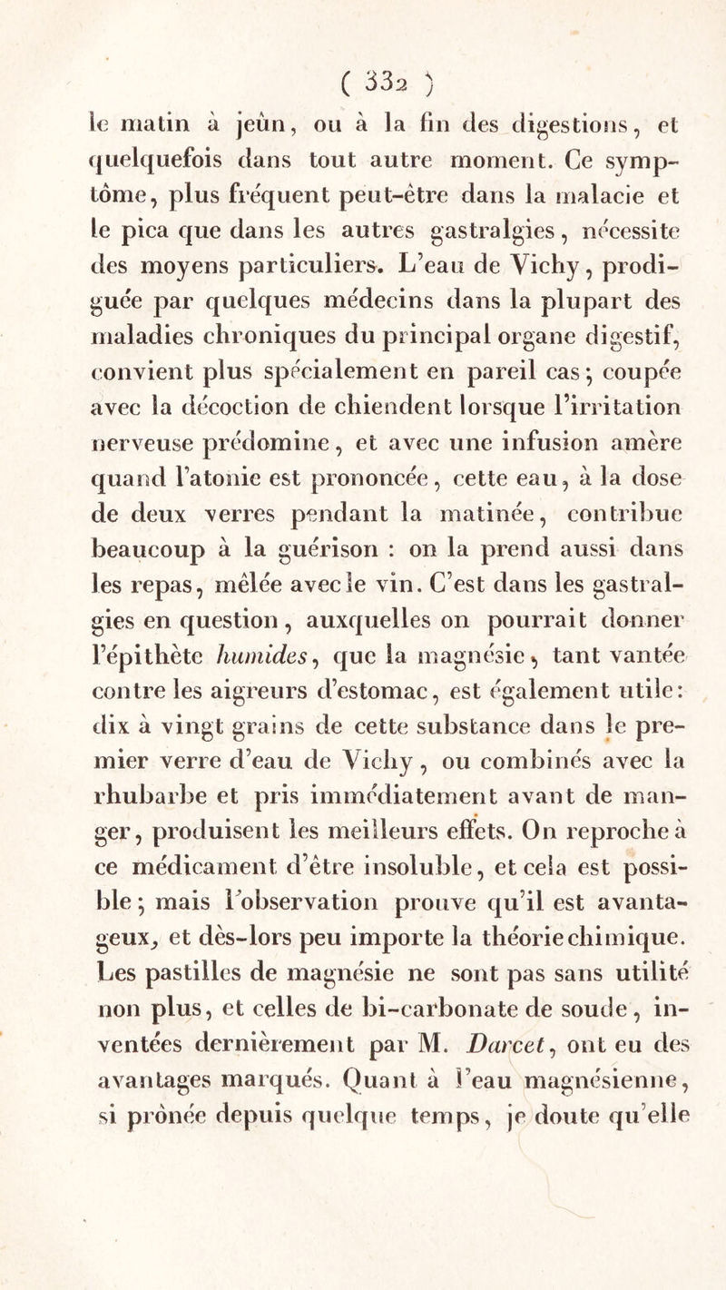 le matin à jeùn, ou à la fin des digestions, et quelquefois dans tout autre moment. Ce symp- tôme, plus frequent peut-être dans la malacie et le pica que dans les autres gastralgies, nécessite des moyens particulier;^. L’eau de Vichy, prodi- guée par quelques médecins dans la plupart des maladies chroniques du principal organe digestif, convient plus spécialement en pareil cas *, coupée avec la décoction de chiendent lorsque l’irritation nerveuse prédomine, et avec une infusion amère quand l’atonie est prononcée, cette eau, à la dose de deux verres pendant la matinée, contribue beaucoup à la guérison : on la prend aussi dans les repas, mêlée avec le vin. C’est dans les gastral- gies en question , auxquelles on pourrait donner l’épithète humides^ que la magnésie^ tant vantée contre les aigreurs d’estomac, est également utile: dix à vingt grains de cette substance dans le pre- mier verre d’eau de Vichy , ou combinés avec la rhubarbe et pris immédiatement avant de man- ger, produisent les meilleurs effets. On reproche à ce médicament d’être insoluble, et cela est possi- ble *, mais 1 observation prouve qu’il est avanta- geux,, et dès-lors peu importe la théorie chimique. Les pastilles de magnésie ne sont pas sans utilité non plus, et celles de bi-carbonate de soude, in- ventées dernièrement par M. Darcet^ ont eu des avantages marqués. Quant à l’eau magnésienne, si prônée depuis quelque temps, je doute qu elle