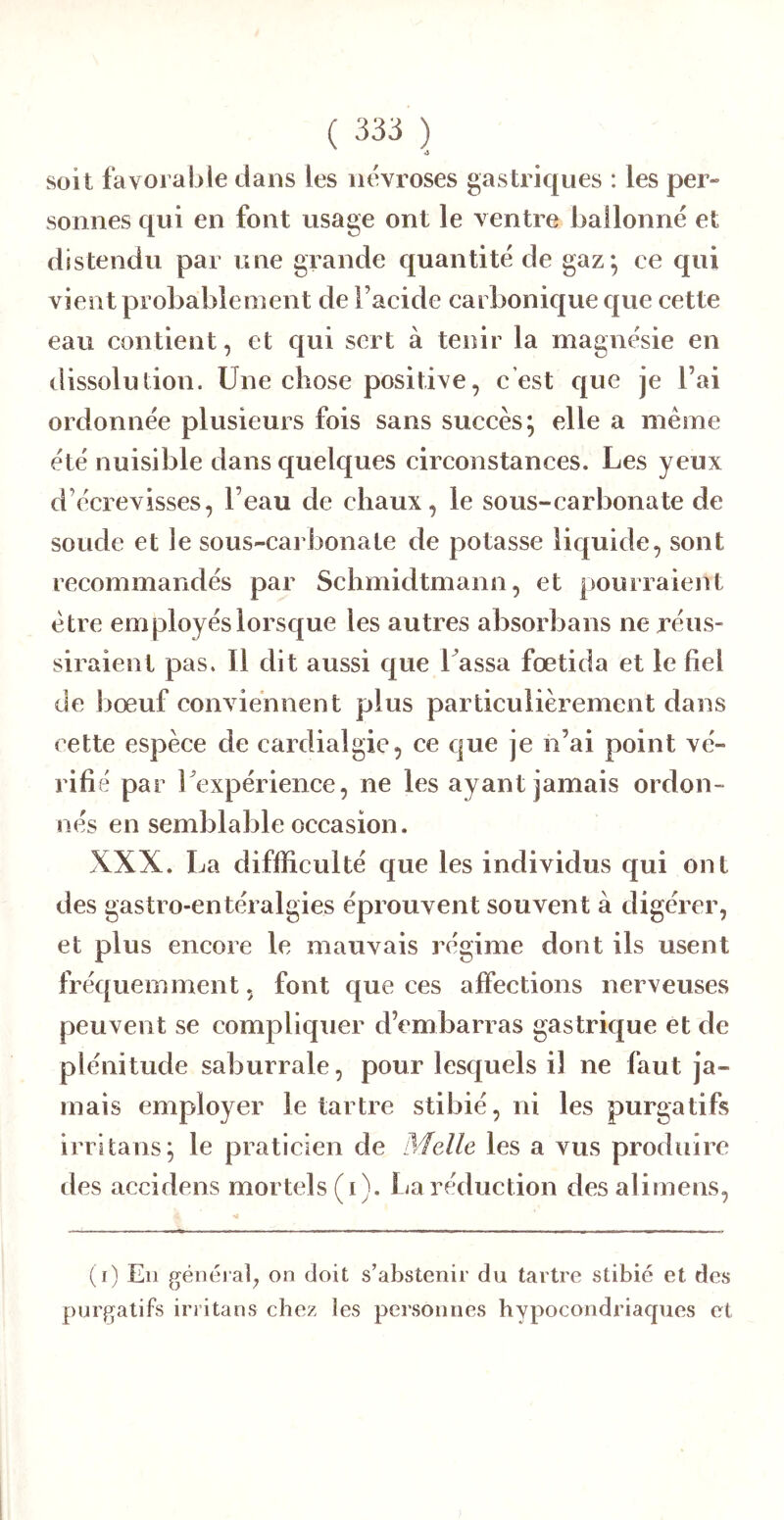 soit favorable dans les névrosés gastriques : les per- sonnes qui en font usage ont le ventre ballonné et distendu par une grande quantité de gaz-, ce qui vient probablement de l’acide carbonique que cette eau contient, et qui sert à tenir la magnésie en dissolution. Une chose positive, c’est que je l’ai ordonnée plusieurs fois sans succès; elle a même été nuisible dans quelques circonstances. Les yeux d’écrevisses, l’eau de chaux, le sous-carbonate de soude et le sous-carbonate de potasse liquide, sont recommandés par Schmidtmann, et pourraient être employés lorsque les autres absorbans ne réus- siraient pas. Il dit aussi que Lassa fœtida et le fiel de l>œuf conviennent plus particulièrement dans cette espèce de cardialgie, ce que je n’ai point vé- rifié par Lexpérience, ne les ayant jamais ordon- nés en semblable occasion. XXX. La difficulté que les individus qui ont des gastro-entéralgies éprouvent souvent à digérer, et plus encore le mauvais régime dont ils usent fréquemment, font que ces affections nerveuses peuvent se compliquer d’embarras gastrique et de plénitude saburrale, pour lesquels il ne faut ja- mais employer le tartre stibié, ni les purgatifs irrltans; le praticien de Melle les a vus produire des accidens mortels (i). Ija réduction desalimens, (r) En généiafi on doit s’abstenir du tartre stibié et des purgatifs irritans chez les personnes hypocondriaques et